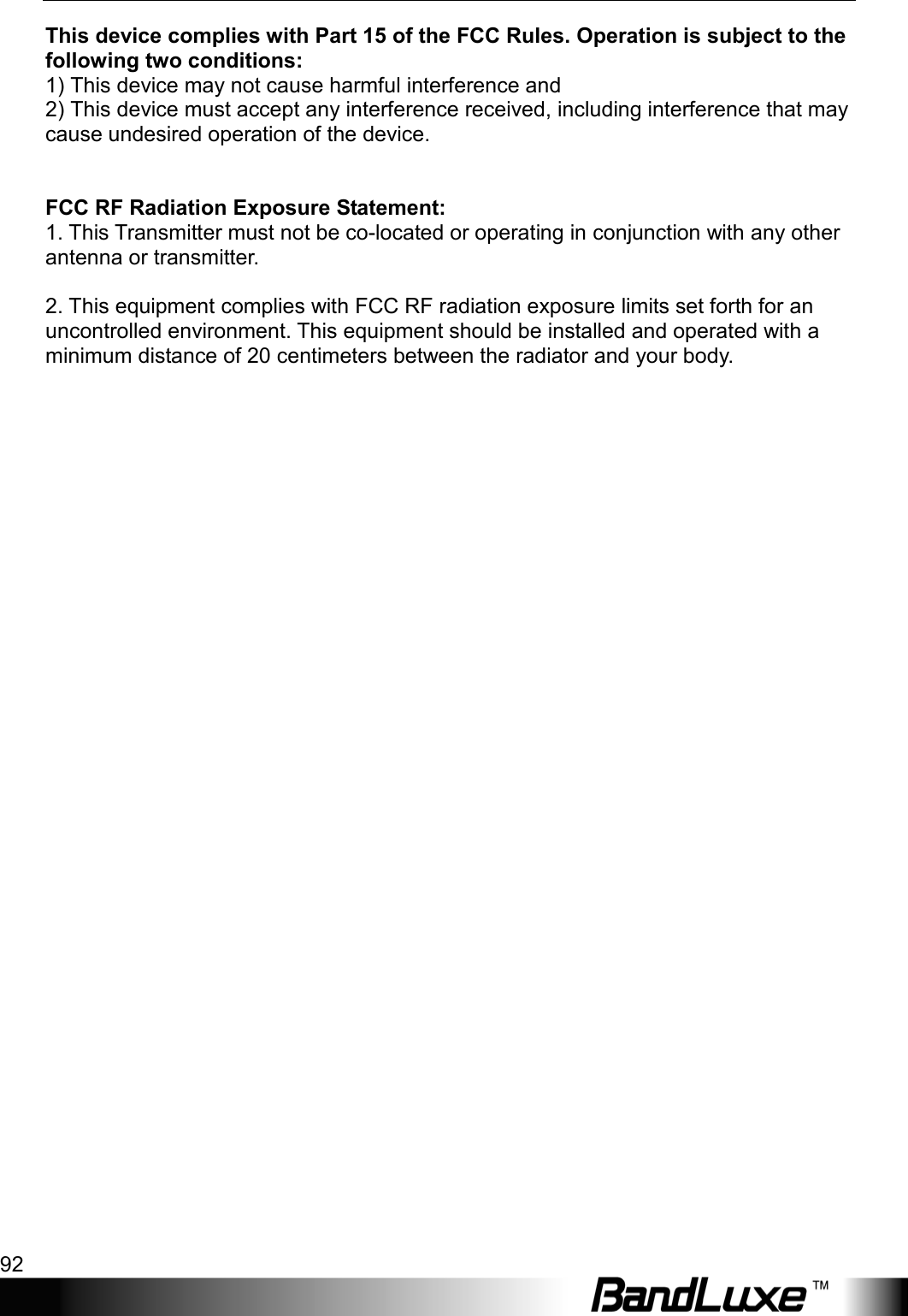 Appendix D: Important Safety Information and Glossary 92  This device complies with Part 15 of the FCC Rules. Operation is subject to the following two conditions: 1) This device may not cause harmful interference and 2) This device must accept any interference received, including interference that may cause undesired operation of the device.   FCC RF Radiation Exposure Statement: 1. This Transmitter must not be co-located or operating in conjunction with any other antenna or transmitter.  2. This equipment complies with FCC RF radiation exposure limits set forth for an uncontrolled environment. This equipment should be installed and operated with a minimum distance of 20 centimeters between the radiator and your body.   