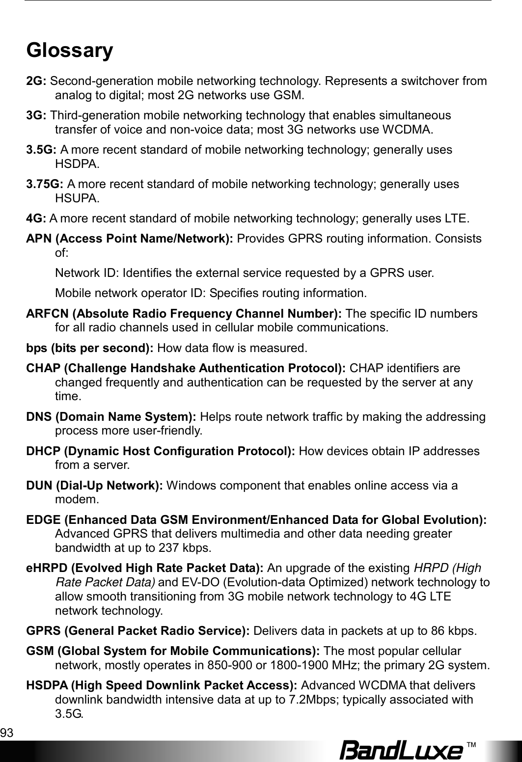  Appendix D: Important Safety Information and Glossary 93 Glossary 2G: Second-generation mobile networking technology. Represents a switchover from analog to digital; most 2G networks use GSM. 3G: Third-generation mobile networking technology that enables simultaneous transfer of voice and non-voice data; most 3G networks use WCDMA. 3.5G: A more recent standard of mobile networking technology; generally uses HSDPA. 3.75G: A more recent standard of mobile networking technology; generally uses HSUPA. 4G: A more recent standard of mobile networking technology; generally uses LTE. APN (Access Point Name/Network): Provides GPRS routing information. Consists of: Network ID: Identiﬁes the external service requested by a GPRS user.   Mobile network operator ID: Speciﬁes routing information. ARFCN (Absolute Radio Frequency Channel Number): The speciﬁc ID numbers for all radio channels used in cellular mobile communications. bps (bits per second): How data ﬂow is measured. CHAP (Challenge Handshake Authentication Protocol): CHAP identifiers are changed frequently and authentication can be requested by the server at any time.   DNS (Domain Name System): Helps route network trafﬁc by making the addressing process more user-friendly. DHCP (Dynamic Host Conﬁguration Protocol): How devices obtain IP addresses from a server. DUN (Dial-Up Network): Windows component that enables online access via a modem. EDGE (Enhanced Data GSM Environment/Enhanced Data for Global Evolution): Advanced GPRS that delivers multimedia and other data needing greater bandwidth at up to 237 kbps. eHRPD (Evolved High Rate Packet Data): An upgrade of the existing HRPD (High Rate Packet Data) and EV-DO (Evolution-data Optimized) network technology to allow smooth transitioning from 3G mobile network technology to 4G LTE network technology. GPRS (General Packet Radio Service): Delivers data in packets at up to 86 kbps. GSM (Global System for Mobile Communications): The most popular cellular network, mostly operates in 850-900 or 1800-1900 MHz; the primary 2G system. HSDPA (High Speed Downlink Packet Access): Advanced WCDMA that delivers downlink bandwidth intensive data at up to 7.2Mbps; typically associated with 3.5G. 