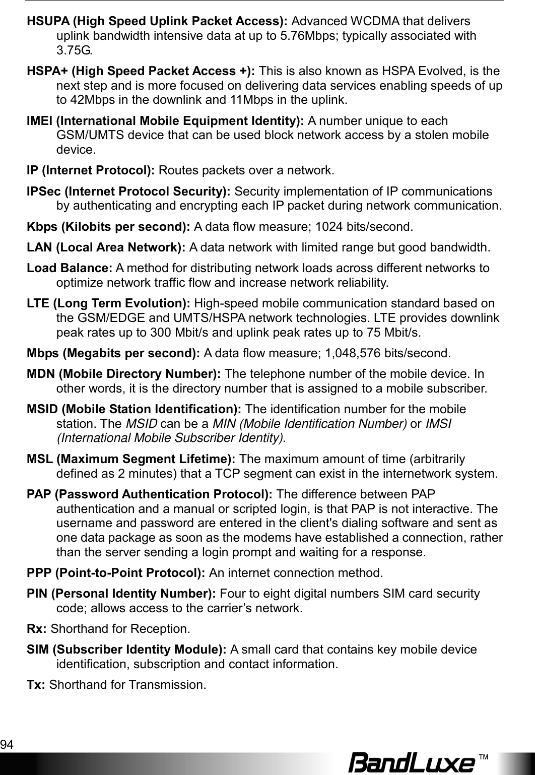 Appendix D: Important Safety Information and Glossary 94  HSUPA (High Speed Uplink Packet Access): Advanced WCDMA that delivers uplink bandwidth intensive data at up to 5.76Mbps; typically associated with 3.75G. HSPA+ (High Speed Packet Access +): This is also known as HSPA Evolved, is the next step and is more focused on delivering data services enabling speeds of up to 42Mbps in the downlink and 11Mbps in the uplink. IMEI (International Mobile Equipment Identity): A number unique to each GSM/UMTS device that can be used block network access by a stolen mobile device. IP (Internet Protocol): Routes packets over a network. IPSec (Internet Protocol Security): Security implementation of IP communications by authenticating and encrypting each IP packet during network communication. Kbps (Kilobits per second): A data ﬂow measure; 1024 bits/second. LAN (Local Area Network): A data network with limited range but good bandwidth. Load Balance: A method for distributing network loads across different networks to optimize network traffic flow and increase network reliability. LTE (Long Term Evolution): High-speed mobile communication standard based on the GSM/EDGE and UMTS/HSPA network technologies. LTE provides downlink peak rates up to 300 Mbit/s and uplink peak rates up to 75 Mbit/s. Mbps (Megabits per second): A data ﬂow measure; 1,048,576 bits/second. MDN (Mobile Directory Number): The telephone number of the mobile device. In other words, it is the directory number that is assigned to a mobile subscriber. MSID (Mobile Station Identification): The identification number for the mobile station. The MSID can be a MIN (Mobile Identification Number) or IMSI (International Mobile Subscriber Identity). MSL (Maximum Segment Lifetime): The maximum amount of time (arbitrarily defined as 2 minutes) that a TCP segment can exist in the internetwork system. PAP (Password Authentication Protocol): The difference between PAP authentication and a manual or scripted login, is that PAP is not interactive. The username and password are entered in the client&apos;s dialing software and sent as one data package as soon as the modems have established a connection, rather than the server sending a login prompt and waiting for a response. PPP (Point-to-Point Protocol): An internet connection method. PIN (Personal Identity Number): Four to eight digital numbers SIM card security code; allows access to the carrier’s network. Rx: Shorthand for Reception. SIM (Subscriber Identity Module): A small card that contains key mobile device identiﬁcation, subscription and contact information. Tx: Shorthand for Transmission. 