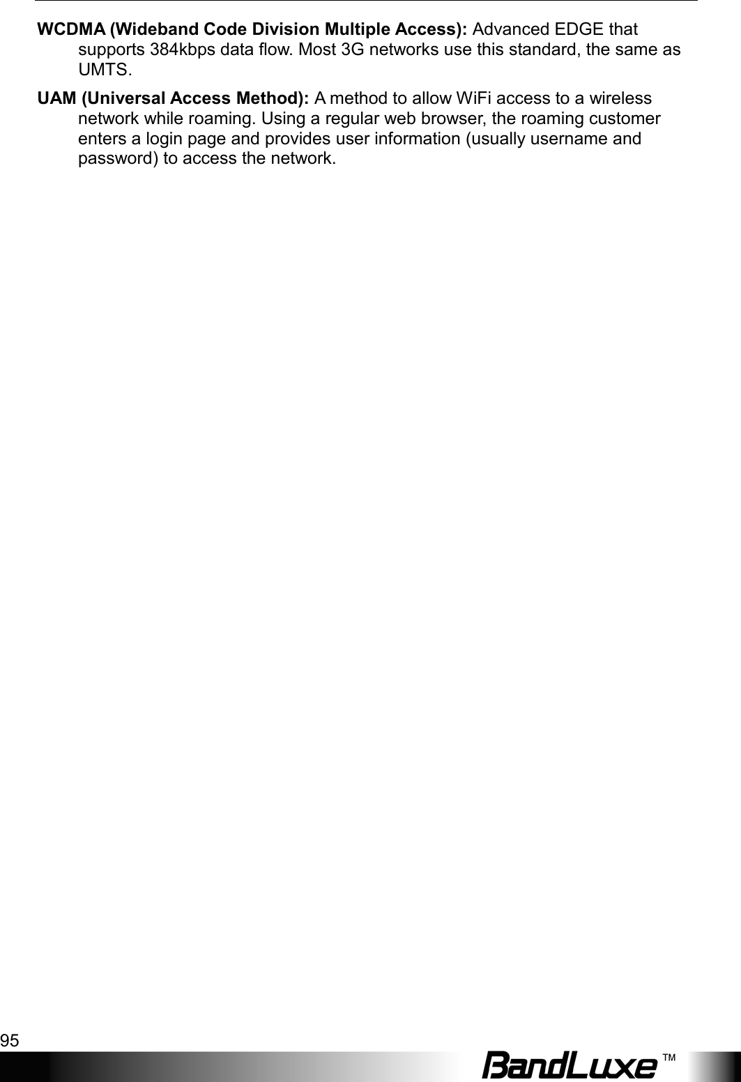  Appendix D: Important Safety Information and Glossary 95 WCDMA (Wideband Code Division Multiple Access): Advanced EDGE that supports 384kbps data ﬂow. Most 3G networks use this standard, the same as UMTS. UAM (Universal Access Method): A method to allow WiFi access to a wireless network while roaming. Using a regular web browser, the roaming customer enters a login page and provides user information (usually username and password) to access the network.   