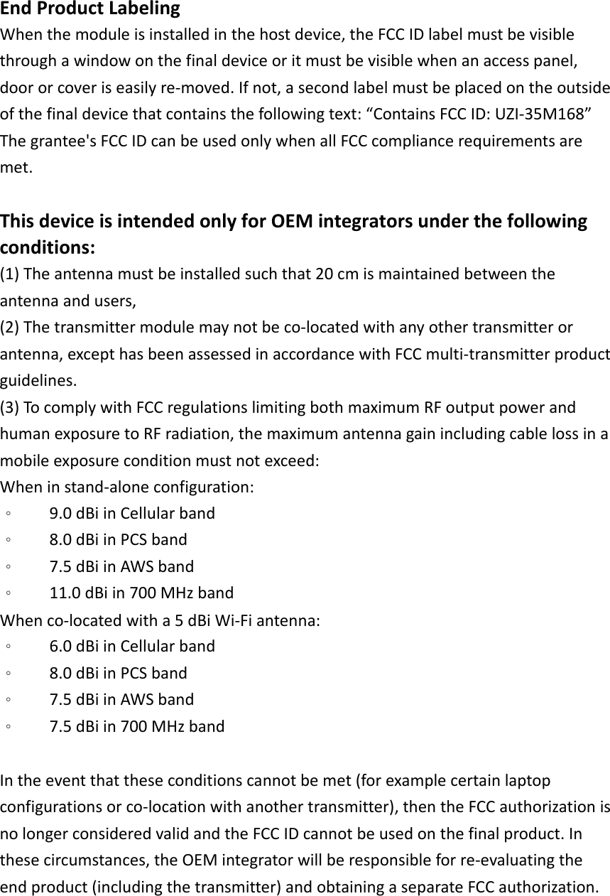 EndProductLabelingWhenthemoduleisinstalledinthehostdevice,theFCCIDlabelmustbevisiblethroughawindowonthefinaldeviceoritmustbevisiblewhenanaccesspanel,doororcoveriseasilyre‐moved.Ifnot,asecondlabelmustbeplacedontheoutsideofthefinaldevicethatcontainsthefollowingtext:“ContainsFCCID:UZI‐35M168”Thegrantee&apos;sFCCIDcanbeusedonlywhenallFCCcompliancerequirementsaremet.ThisdeviceisintendedonlyforOEMintegratorsunderthefollowingconditions:(1)Theantennamustbeinstalledsuchthat20cmismaintainedbetweentheantennaandusers,(2)Thetransmittermodulemaynotbeco‐locatedwithanyothertransmitterorantenna,excepthasbeenassessedinaccordancewithFCCmulti‐transmitterproductguidelines.(3)TocomplywithFCCregulationslimitingbothmaximumRFoutputpowerandhumanexposuretoRFradiation,themaximumantennagainincludingcablelossinamobileexposureconditionmustnotexceed:Wheninstand‐aloneconfiguration:。9.0dBiinCellularband。8.0dBiinPCSband。7.5dBiinAWSband。11.0dBiin700MHzbandWhenco‐locatedwitha5dBiWi‐Fiantenna:。6.0dBiinCellularband。8.0dBiinPCSband。7.5dBiinAWSband。7.5dBiin700MHzbandIntheeventthattheseconditionscannotbemet(forexamplecertainlaptopconfigurationsorco‐locationwithanothertransmitter),thentheFCCauthorizationisnolongerconsideredvalidandtheFCCIDcannotbeusedonthefinalproduct.Inthesecircumstances,theOEMintegratorwillberesponsibleforre‐evaluatingtheendproduct(includingthetransmitter)andobtainingaseparateFCCauthorization.