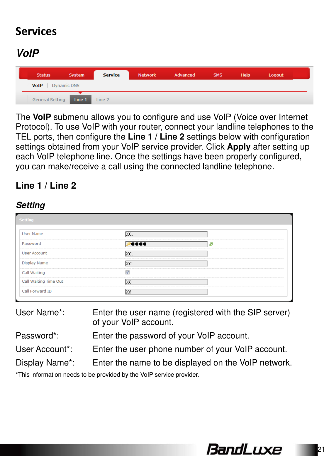   Using Web-based Management 21 Services VoIP  The VoIP submenu allows you to configure and use VoIP (Voice over Internet Protocol). To use VoIP with your router, connect your landline telephones to the TEL ports, then configure the Line 1 / Line 2 settings below with configuration settings obtained from your VoIP service provider. Click Apply after setting up each VoIP telephone line. Once the settings have been properly configured, you can make/receive a call using the connected landline telephone. Line 1 / Line 2 Setting  User Name*: Enter the user name (registered with the SIP server) of your VoIP account. Password*:  Enter the password of your VoIP account. User Account*:  Enter the user phone number of your VoIP account. Display Name*:  Enter the name to be displayed on the VoIP network.*This information needs to be provided by the VoIP service provider.