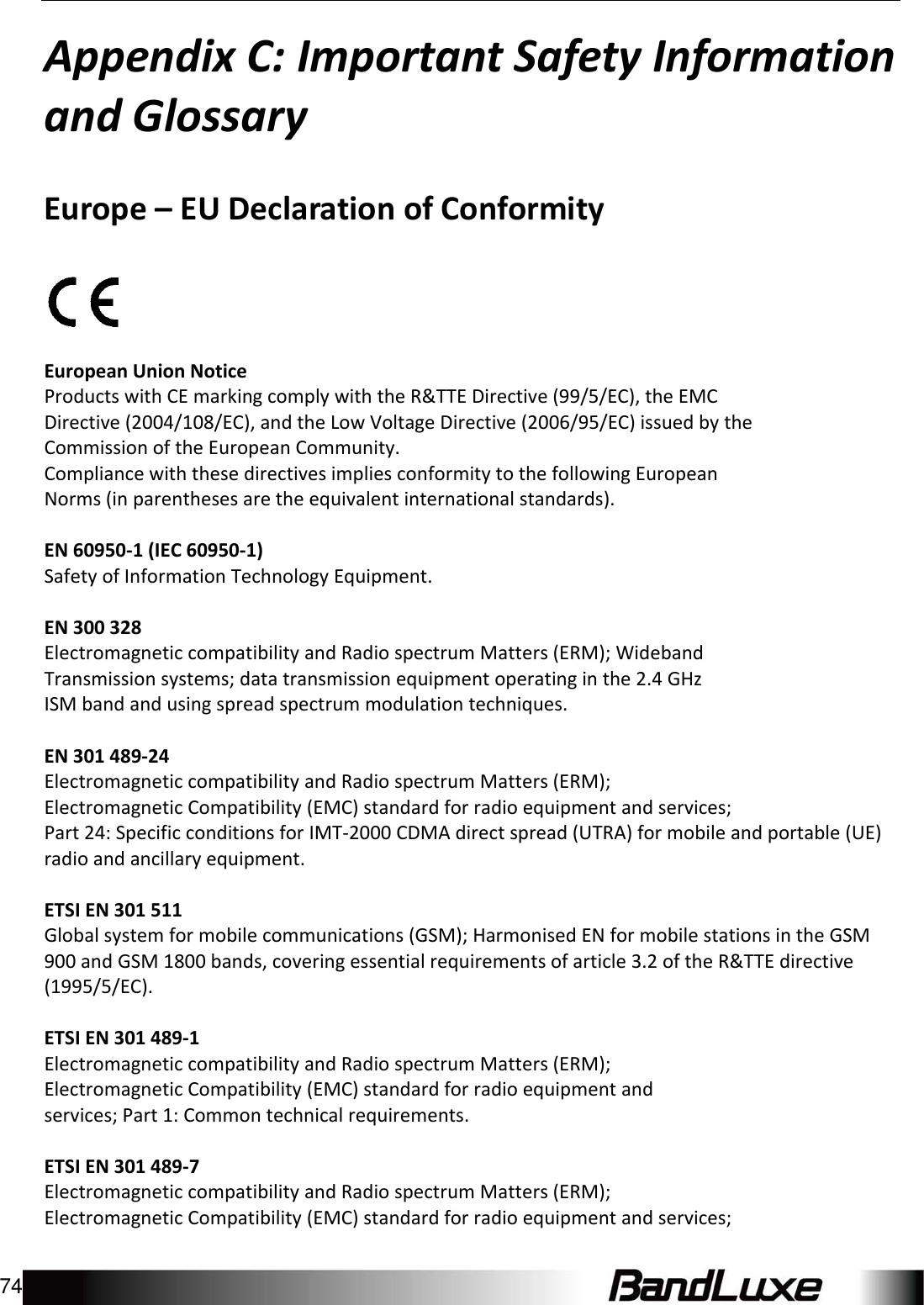 Appendix C: Important Safety Information and Glossary 74   AppendixC:ImportantSafetyInformationandGlossaryEurope–EUDeclarationofConformityEuropeanUnionNoticeProductswithCEmarkingcomplywiththeR&amp;TTEDirective(99/5/EC),theEMCDirective(2004/108/EC),andtheLowVoltageDirective(2006/95/EC)issuedbytheCommissionoftheEuropeanCommunity.CompliancewiththesedirectivesimpliesconformitytothefollowingEuropeanNorms(inparenthesesaretheequivalentinternationalstandards).EN60950‐1(IEC60950‐1)SafetyofInformationTechnologyEquipment.EN300328ElectromagneticcompatibilityandRadiospectrumMatters(ERM);WidebandTransmissionsystems;datatransmissionequipmentoperatinginthe2.4GHzISMbandandusingspreadspectrummodulationtechniques.EN301489‐24ElectromagneticcompatibilityandRadiospectrumMatters(ERM);ElectromagneticCompatibility(EMC)standardforradioequipmentandservices;Part24:SpecificconditionsforIMT‐2000CDMAdirectspread(UTRA)formobileandportable(UE)radioandancillaryequipment.ETSIEN301511Globalsystemformobilecommunications(GSM);HarmonisedENformobilestationsintheGSM900andGSM1800bands,coveringessentialrequirementsofarticle3.2oftheR&amp;TTEdirective(1995/5/EC).ETSIEN301489‐1ElectromagneticcompatibilityandRadiospectrumMatters(ERM);ElectromagneticCompatibility(EMC)standardforradioequipmentandservices;Part1:Commontechnicalrequirements.ETSIEN301489‐7ElectromagneticcompatibilityandRadiospectrumMatters(ERM);ElectromagneticCompatibility(EMC)standardforradioequipmentandservices;