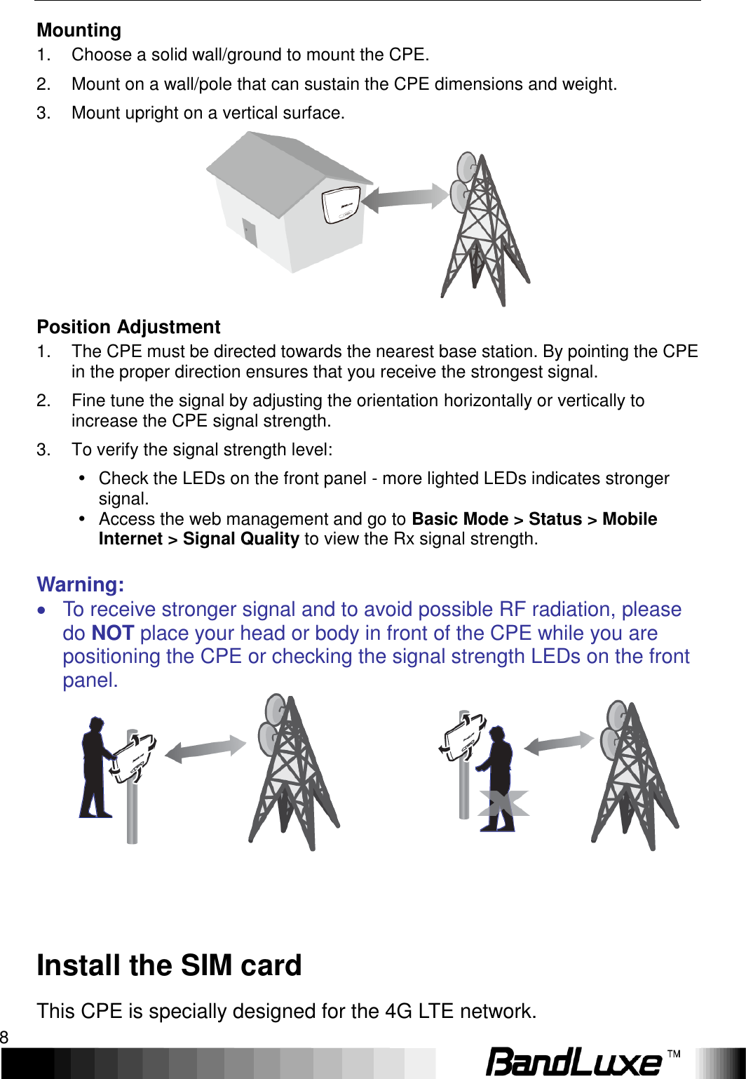 Installation 8  Mounting 1.  Choose a solid wall/ground to mount the CPE. 2.  Mount on a wall/pole that can sustain the CPE dimensions and weight. 3.  Mount upright on a vertical surface.  Position Adjustment 1.  The CPE must be directed towards the nearest base station. By pointing the CPE in the proper direction ensures that you receive the strongest signal. 2.  Fine tune the signal by adjusting the orientation horizontally or vertically to increase the CPE signal strength. 3.  To verify the signal strength level:   Check the LEDs on the front panel - more lighted LEDs indicates stronger signal.   Access the web management and go to Basic Mode &gt; Status &gt; Mobile Internet &gt; Signal Quality to view the Rx signal strength.  Warning:   To receive stronger signal and to avoid possible RF radiation, please do NOT place your head or body in front of the CPE while you are positioning the CPE or checking the signal strength LEDs on the front panel.                    Install the SIM card This CPE is specially designed for the 4G LTE network.   