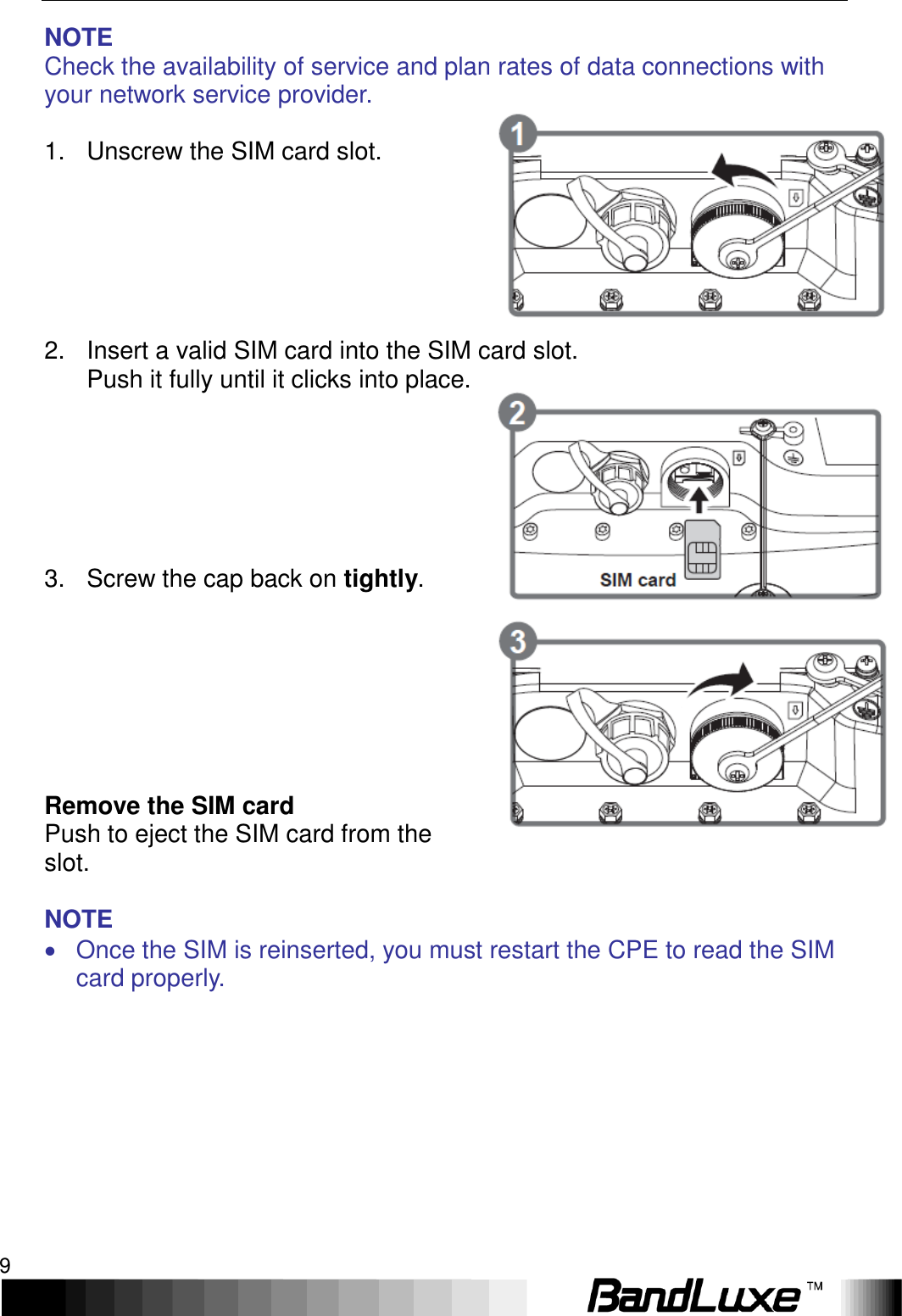   Installation 9 NOTE Check the availability of service and plan rates of data connections with your network service provider.  1.  Unscrew the SIM card slot.       2.  Insert a valid SIM card into the SIM card slot.   Push it fully until it clicks into place.         3.  Screw the cap back on tightly.          Remove the SIM card Push to eject the SIM card from the slot.  NOTE   Once the SIM is reinserted, you must restart the CPE to read the SIM card properly.   