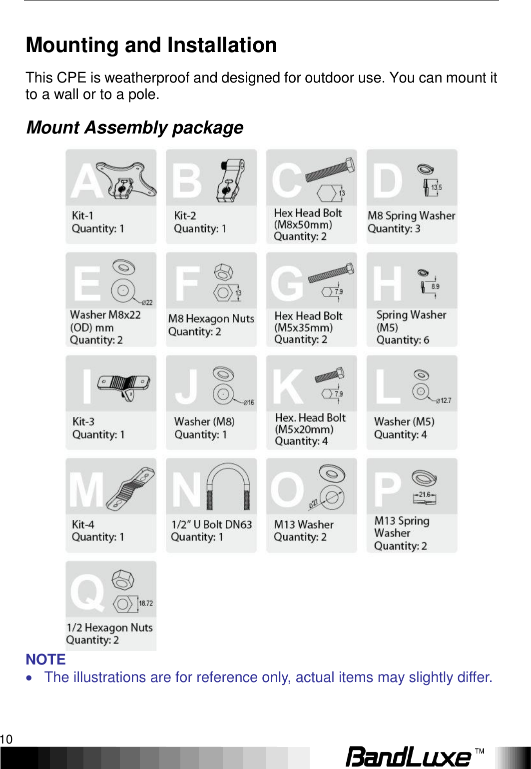 Installation 10  Mounting and Installation This CPE is weatherproof and designed for outdoor use. You can mount it to a wall or to a pole. Mount Assembly package  NOTE   The illustrations are for reference only, actual items may slightly differ. 