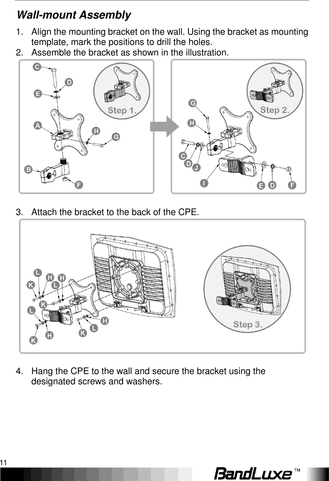   Installation 11 Wall-mount Assembly 1.  Align the mounting bracket on the wall. Using the bracket as mounting template, mark the positions to drill the holes. 2.  Assemble the bracket as shown in the illustration.  3.  Attach the bracket to the back of the CPE.   4.  Hang the CPE to the wall and secure the bracket using the designated screws and washers.      