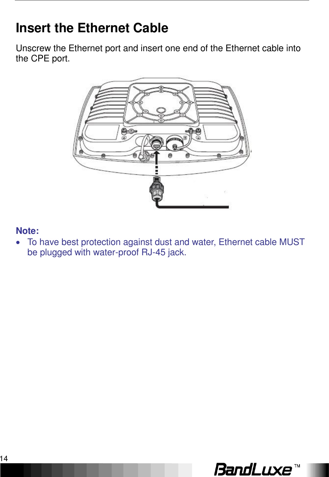 Installation 14  Insert the Ethernet Cable Unscrew the Ethernet port and insert one end of the Ethernet cable into the CPE port.   Note:   To have best protection against dust and water, Ethernet cable MUST be plugged with water-proof RJ-45 jack.                  