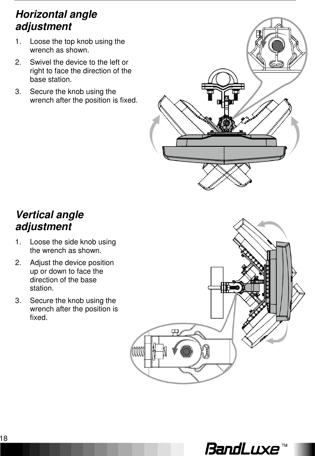 Installation 18  Horizontal angle adjustment 1.  Loose the top knob using the wrench as shown. 2.  Swivel the device to the left or right to face the direction of the base station. 3.  Secure the knob using the wrench after the position is fixed.        Vertical angle adjustment 1.  Loose the side knob using the wrench as shown. 2.  Adjust the device position up or down to face the direction of the base station. 3.  Secure the knob using the wrench after the position is fixed.  