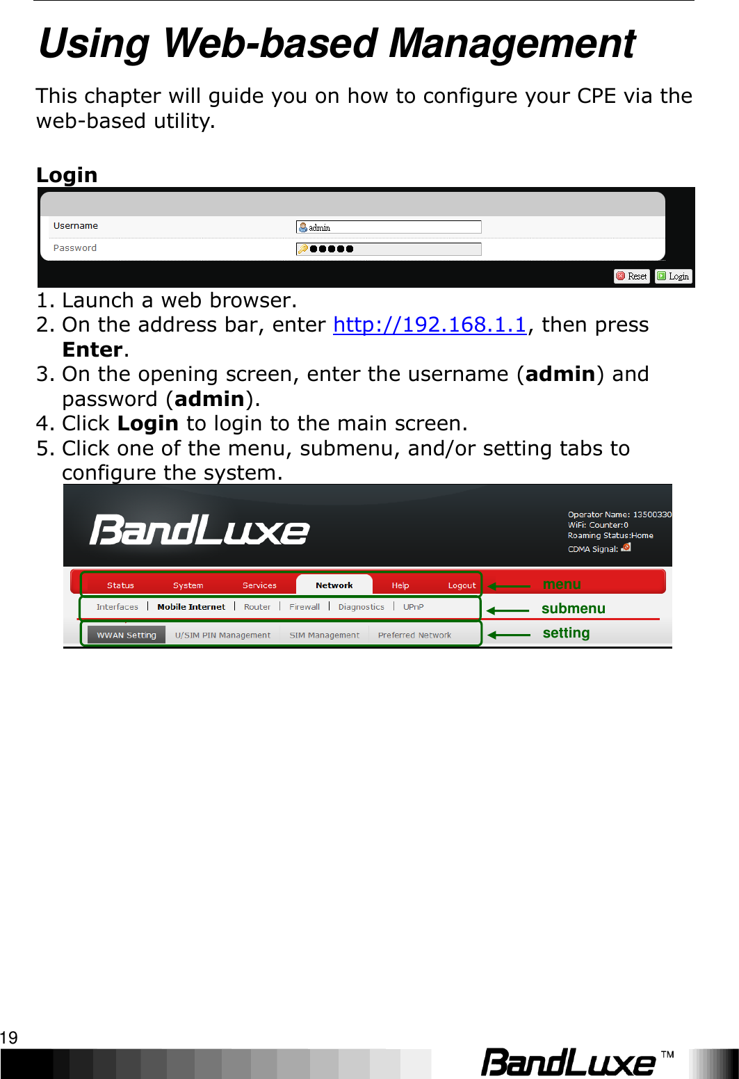   Using Web-based Management 19 Using Web-based Management This chapter will guide you on how to configure your CPE via the web-based utility.  Login  1. Launch a web browser. 2. On the address bar, enter http://192.168.1.1, then press Enter. 3. On the opening screen, enter the username (admin) and password (admin).   4. Click Login to login to the main screen.   5. Click one of the menu, submenu, and/or setting tabs to configure the system.  menu submenu setting 