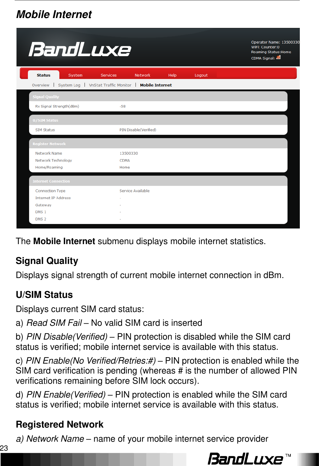   Using Web-based Management 23 Mobile Internet  The Mobile Internet submenu displays mobile internet statistics. Signal Quality Displays signal strength of current mobile internet connection in dBm. U/SIM Status Displays current SIM card status: a) Read SIM Fail – No valid SIM card is inserted b) PIN Disable(Verified) – PIN protection is disabled while the SIM card status is verified; mobile internet service is available with this status. c) PIN Enable(No Verified/Retries:#) – PIN protection is enabled while the SIM card verification is pending (whereas # is the number of allowed PIN verifications remaining before SIM lock occurs). d) PIN Enable(Verified) – PIN protection is enabled while the SIM card status is verified; mobile internet service is available with this status. Registered Network a) Network Name – name of your mobile internet service provider 