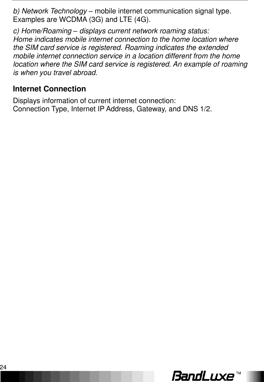 Using Web-based Management 24  b) Network Technology – mobile internet communication signal type. Examples are WCDMA (3G) and LTE (4G). c) Home/Roaming – displays current network roaming status: Home indicates mobile internet connection to the home location where the SIM card service is registered. Roaming indicates the extended mobile internet connection service in a location different from the home location where the SIM card service is registered. An example of roaming is when you travel abroad. Internet Connection Displays information of current internet connection: Connection Type, Internet IP Address, Gateway, and DNS 1/2.   