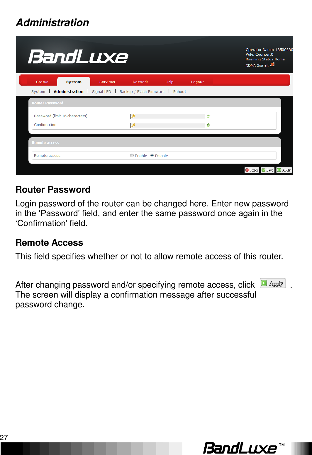   Using Web-based Management 27 Administration  Router Password Login password of the router can be changed here. Enter new password in the ‘Password’ field, and enter the same password once again in the ‘Confirmation’ field. Remote Access This field specifies whether or not to allow remote access of this router.    After changing password and/or specifying remote access, click    . The screen will display a confirmation message after successful password change. 