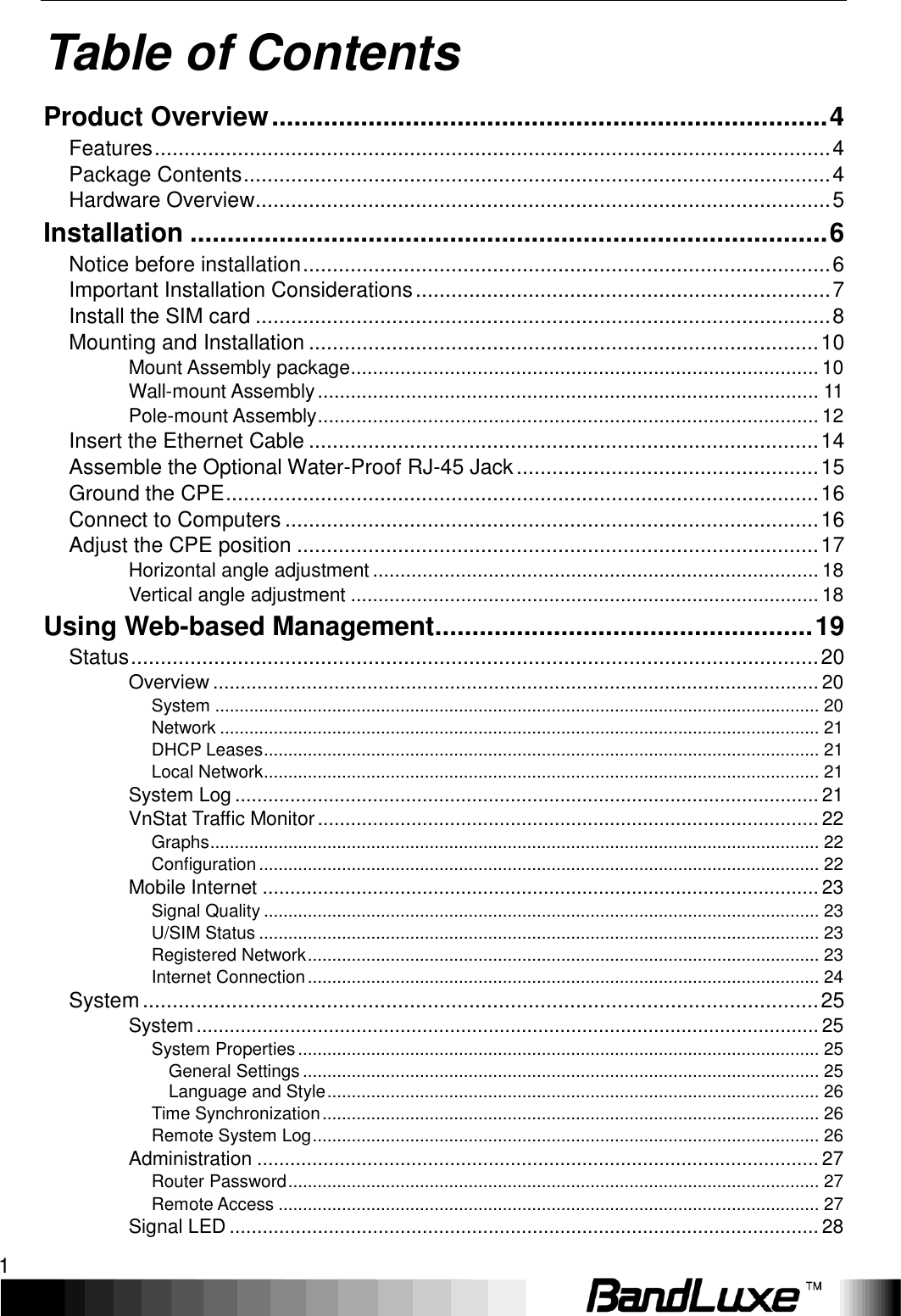    1 Table of Contents Product Overview ........................................................................... 4 Features .................................................................................................................. 4 Package Contents ................................................................................................... 4 Hardware Overview ................................................................................................. 5 Installation ...................................................................................... 6 Notice before installation ......................................................................................... 6 Important Installation Considerations ...................................................................... 7 Install the SIM card ................................................................................................. 8 Mounting and Installation ...................................................................................... 10 Mount Assembly package ..................................................................................... 10 Wall-mount Assembly ........................................................................................... 11 Pole-mount Assembly ........................................................................................... 12 Insert the Ethernet Cable ...................................................................................... 14 Assemble the Optional Water-Proof RJ-45 Jack ................................................... 15 Ground the CPE .................................................................................................... 16 Connect to Computers .......................................................................................... 16 Adjust the CPE position ........................................................................................ 17 Horizontal angle adjustment ................................................................................. 18 Vertical angle adjustment ..................................................................................... 18 Using Web-based Management ................................................... 19 Status .................................................................................................................... 20 Overview .............................................................................................................. 20 System ............................................................................................................................ 20 Network ........................................................................................................................... 21 DHCP Leases .................................................................................................................. 21 Local Network .................................................................................................................. 21 System Log .......................................................................................................... 21 VnStat Traffic Monitor ........................................................................................... 22 Graphs ............................................................................................................................. 22 Configuration ................................................................................................................... 22 Mobile Internet ..................................................................................................... 23 Signal Quality .................................................................................................................. 23 U/SIM Status ................................................................................................................... 23 Registered Network ......................................................................................................... 23 Internet Connection ......................................................................................................... 24 System .................................................................................................................. 25 System ................................................................................................................. 25 System Properties ........................................................................................................... 25 General Settings .......................................................................................................... 25 Language and Style ..................................................................................................... 26 Time Synchronization ...................................................................................................... 26 Remote System Log ........................................................................................................ 26 Administration ...................................................................................................... 27 Router Password ............................................................................................................. 27 Remote Access ............................................................................................................... 27 Signal LED ........................................................................................................... 28 