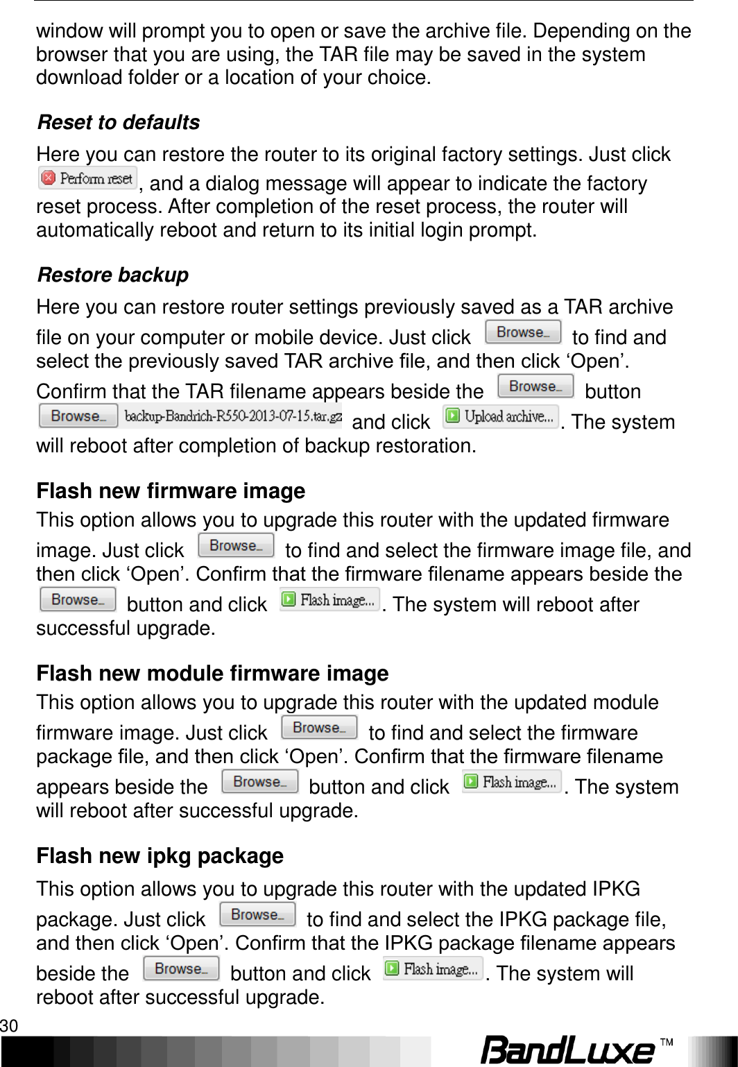 Using Web-based Management 30  window will prompt you to open or save the archive file. Depending on the browser that you are using, the TAR file may be saved in the system download folder or a location of your choice. Reset to defaults Here you can restore the router to its original factory settings. Just click , and a dialog message will appear to indicate the factory reset process. After completion of the reset process, the router will automatically reboot and return to its initial login prompt. Restore backup Here you can restore router settings previously saved as a TAR archive file on your computer or mobile device. Just click    to find and select the previously saved TAR archive file, and then click ‘Open’. Confirm that the TAR filename appears beside the    button   and click  . The system will reboot after completion of backup restoration.   Flash new firmware image This option allows you to upgrade this router with the updated firmware image. Just click    to find and select the firmware image file, and then click ‘Open’. Confirm that the firmware filename appears beside the   button and click  . The system will reboot after successful upgrade.   Flash new module firmware image This option allows you to upgrade this router with the updated module firmware image. Just click    to find and select the firmware package file, and then click ‘Open’. Confirm that the firmware filename appears beside the    button and click  . The system will reboot after successful upgrade. Flash new ipkg package This option allows you to upgrade this router with the updated IPKG package. Just click    to find and select the IPKG package file, and then click ‘Open’. Confirm that the IPKG package filename appears beside the    button and click  . The system will reboot after successful upgrade.   