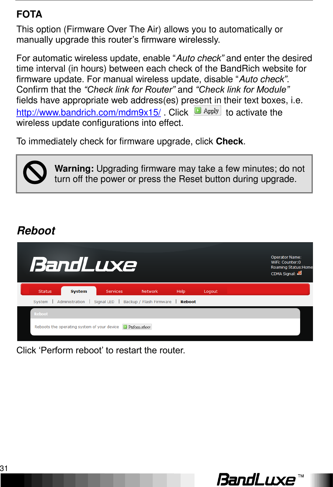   Using Web-based Management 31 FOTA This option (Firmware Over The Air) allows you to automatically or manually upgrade this router’s firmware wirelessly.   For automatic wireless update, enable “Auto check” and enter the desired time interval (in hours) between each check of the BandRich website for firmware update. For manual wireless update, disable “Auto check”. Confirm that the “Check link for Router” and “Check link for Module”  fields have appropriate web address(es) present in their text boxes, i.e. http://www.bandrich.com/mdm9x15/ . Click    to activate the wireless update configurations into effect. To immediately check for firmware upgrade, click Check.  Warning: Upgrading firmware may take a few minutes; do not turn off the power or press the Reset button during upgrade.  Reboot  Click ‘Perform reboot’ to restart the router. 