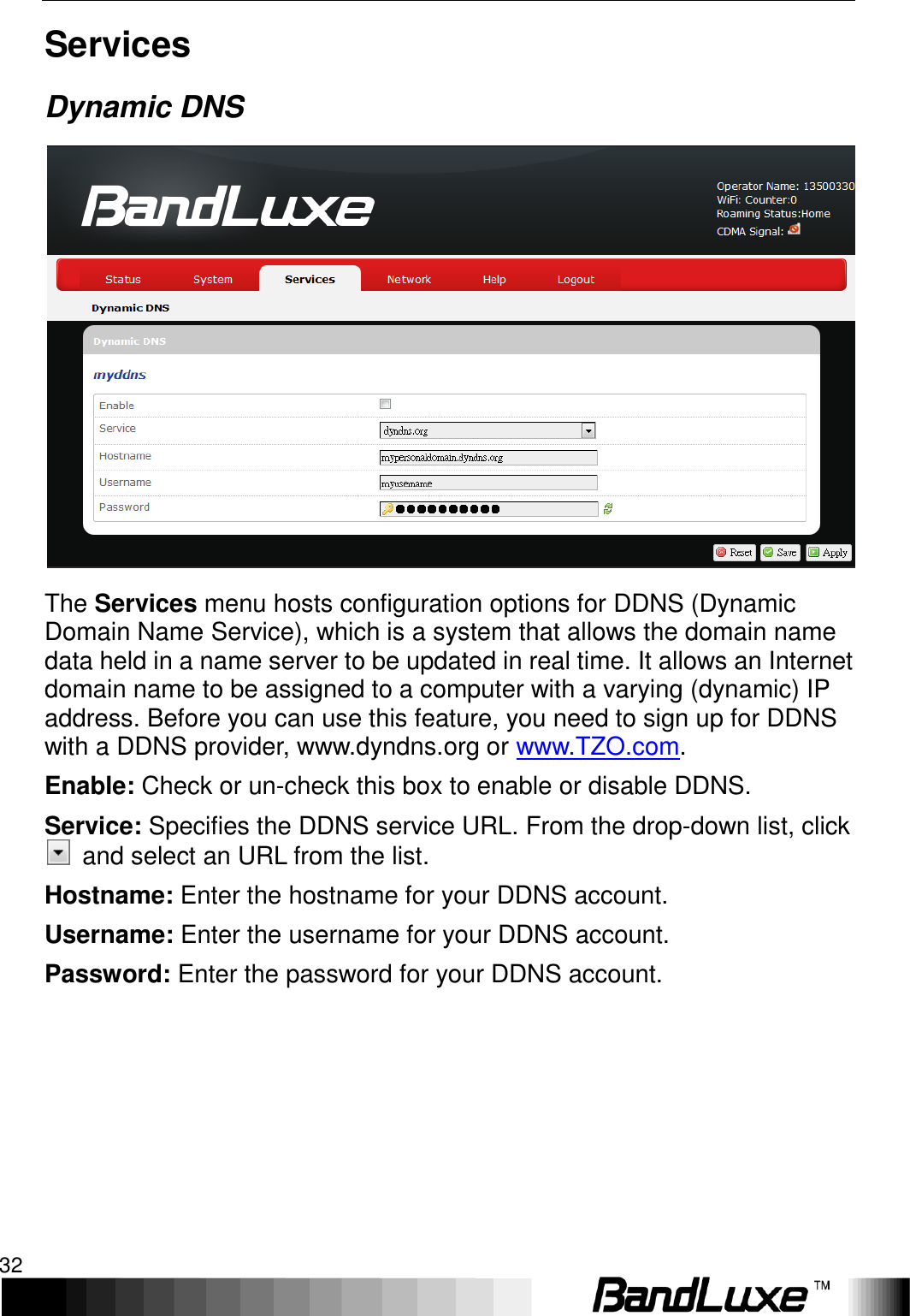 Using Web-based Management 32  Services Dynamic DNS  The Services menu hosts configuration options for DDNS (Dynamic Domain Name Service), which is a system that allows the domain name data held in a name server to be updated in real time. It allows an Internet domain name to be assigned to a computer with a varying (dynamic) IP address. Before you can use this feature, you need to sign up for DDNS with a DDNS provider, www.dyndns.org or www.TZO.com. Enable: Check or un-check this box to enable or disable DDNS. Service: Specifies the DDNS service URL. From the drop-down list, click   and select an URL from the list. Hostname: Enter the hostname for your DDNS account. Username: Enter the username for your DDNS account. Password: Enter the password for your DDNS account.      