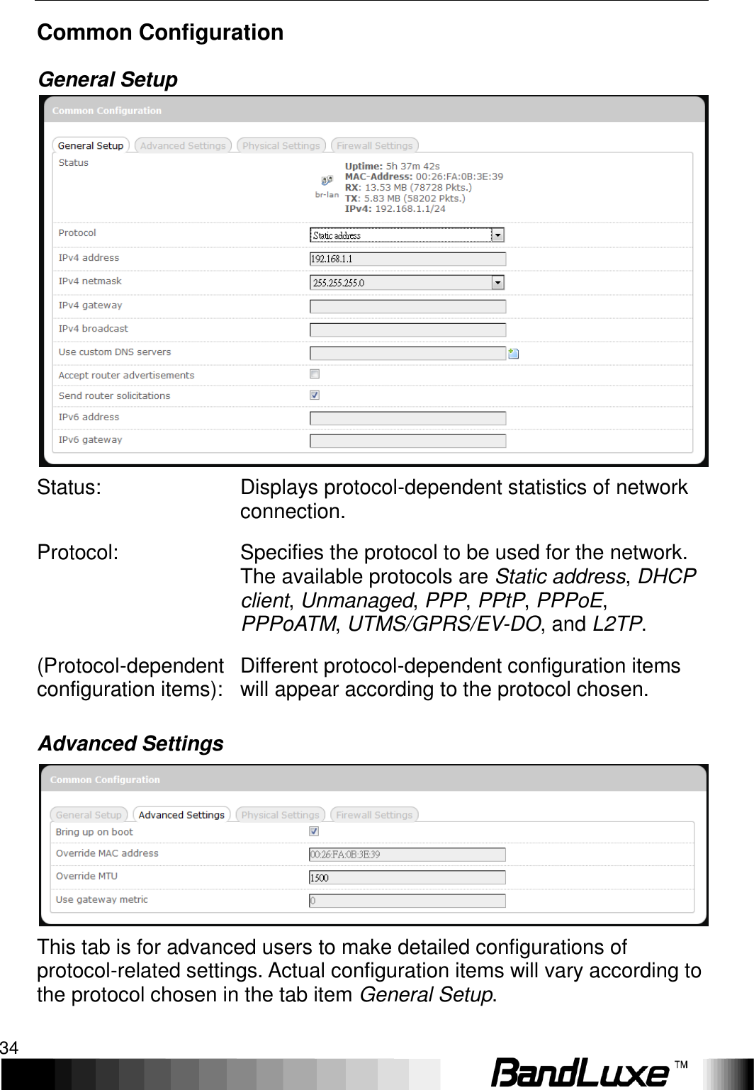 Using Web-based Management 34  Common Configuration General Setup  Status: Displays protocol-dependent statistics of network connection. Protocol: Specifies the protocol to be used for the network. The available protocols are Static address, DHCP client, Unmanaged, PPP, PPtP, PPPoE, PPPoATM, UTMS/GPRS/EV-DO, and L2TP. (Protocol-dependent configuration items): Different protocol-dependent configuration items will appear according to the protocol chosen. Advanced Settings  This tab is for advanced users to make detailed configurations of protocol-related settings. Actual configuration items will vary according to the protocol chosen in the tab item General Setup. 