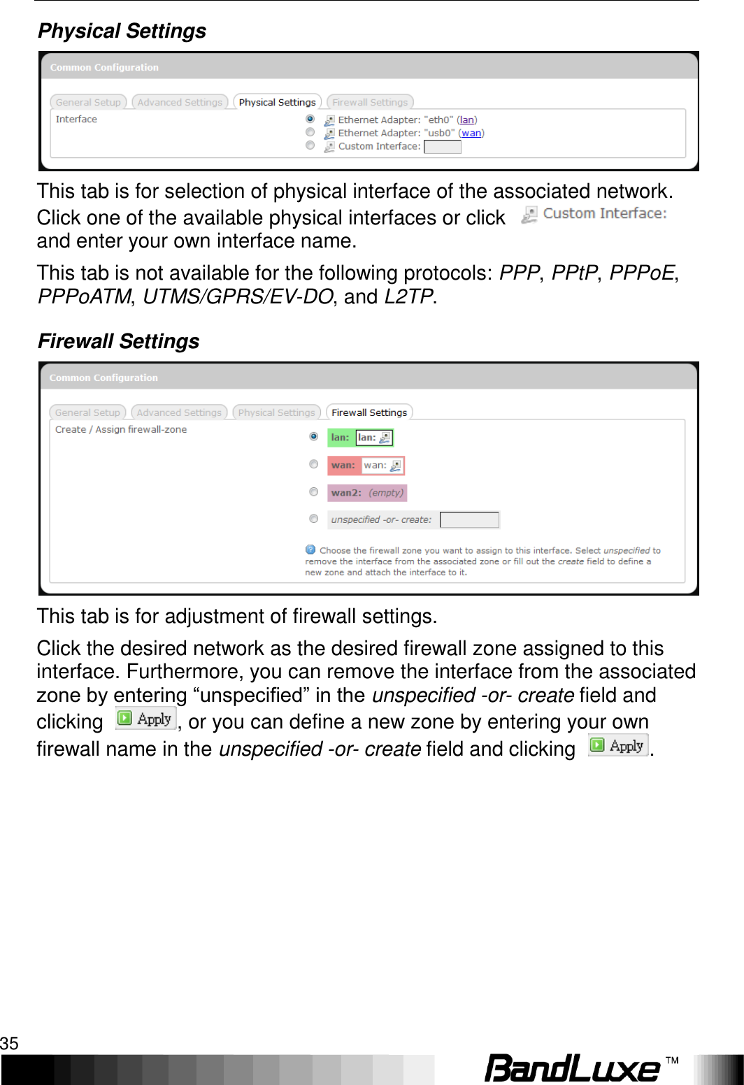   Using Web-based Management 35 Physical Settings  This tab is for selection of physical interface of the associated network. Click one of the available physical interfaces or click   and enter your own interface name. This tab is not available for the following protocols: PPP, PPtP, PPPoE, PPPoATM, UTMS/GPRS/EV-DO, and L2TP. Firewall Settings  This tab is for adjustment of firewall settings. Click the desired network as the desired firewall zone assigned to this interface. Furthermore, you can remove the interface from the associated zone by entering “unspecified” in the unspecified -or- create field and clicking  , or you can define a new zone by entering your own firewall name in the unspecified -or- create field and clicking  . 