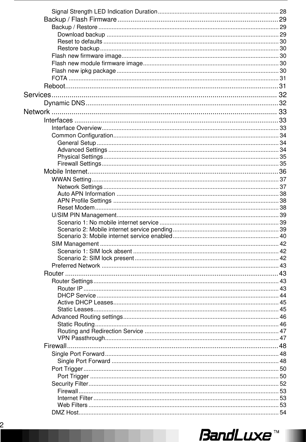  2  Signal Strength LED Indication Duration ......................................................................... 28 Backup / Flash Firmware ...................................................................................... 29 Backup / Restore ............................................................................................................. 29 Download backup ........................................................................................................ 29 Reset to defaults .......................................................................................................... 30 Restore backup ............................................................................................................ 30 Flash new firmware image............................................................................................... 30 Flash new module firmware image .................................................................................. 30 Flash new ipkg package .................................................................................................. 30 FOTA ............................................................................................................................... 31 Reboot.................................................................................................................. 31 Services ................................................................................................................ 32 Dynamic DNS ....................................................................................................... 32 Network ................................................................................................................ 33 Interfaces ............................................................................................................. 33 Interface Overview ........................................................................................................... 33 Common Configuration .................................................................................................... 34 General Setup .............................................................................................................. 34 Advanced Settings ....................................................................................................... 34 Physical Settings .......................................................................................................... 35 Firewall Settings ........................................................................................................... 35 Mobile Internet ...................................................................................................... 36 WWAN Setting ................................................................................................................. 37 Network Settings .......................................................................................................... 37 Auto APN Information .................................................................................................. 38 APN Profile Settings .................................................................................................... 38 Reset Modem ............................................................................................................... 38 U/SIM PIN Management .................................................................................................. 39 Scenario 1: No mobile internet service ........................................................................ 39 Scenario 2: Mobile internet service pending ................................................................ 39 Scenario 3: Mobile internet service enabled ................................................................ 40 SIM Management ............................................................................................................ 42 Scenario 1: SIM lock absent ........................................................................................ 42 Scenario 2: SIM lock present ....................................................................................... 42 Preferred Network ........................................................................................................... 43 Router .................................................................................................................. 43 Router Settings ................................................................................................................ 43 Router IP ...................................................................................................................... 43 DHCP Service .............................................................................................................. 44 Active DHCP Leases.................................................................................................... 45 Static Leases ................................................................................................................ 45 Advanced Routing settings .............................................................................................. 46 Static Routing ............................................................................................................... 46 Routing and Redirection Service ................................................................................. 47 VPN Passthrough......................................................................................................... 47 Firewall ................................................................................................................. 48 Single Port Forward ......................................................................................................... 48 Single Port Forward ..................................................................................................... 48 Port Trigger ...................................................................................................................... 50 Port Trigger .................................................................................................................. 50 Security Filter ................................................................................................................... 52 Firewall ......................................................................................................................... 53 Internet Filter ................................................................................................................ 53 Web Filters ................................................................................................................... 53 DMZ Host......................................................................................................................... 54 