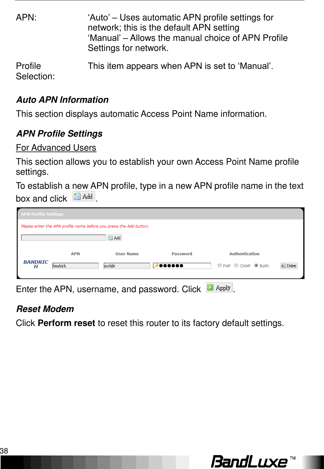 Using Web-based Management 38  APN: ‘Auto’ – Uses automatic APN profile settings for network; this is the default APN setting ‘Manual’ – Allows the manual choice of APN Profile Settings for network. Profile Selection: This item appears when APN is set to ‘Manual’. Auto APN Information This section displays automatic Access Point Name information. APN Profile Settings For Advanced Users   This section allows you to establish your own Access Point Name profile settings. To establish a new APN profile, type in a new APN profile name in the text box and click  .  Enter the APN, username, and password. Click  . Reset Modem Click Perform reset to reset this router to its factory default settings.  