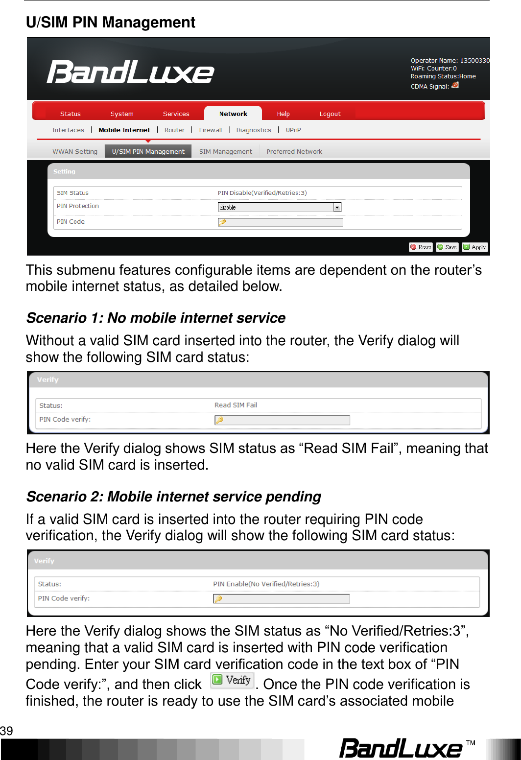   Using Web-based Management 39 U/SIM PIN Management  This submenu features configurable items are dependent on the router’s mobile internet status, as detailed below. Scenario 1: No mobile internet service Without a valid SIM card inserted into the router, the Verify dialog will show the following SIM card status:  Here the Verify dialog shows SIM status as “Read SIM Fail”, meaning that no valid SIM card is inserted. Scenario 2: Mobile internet service pending If a valid SIM card is inserted into the router requiring PIN code verification, the Verify dialog will show the following SIM card status:  Here the Verify dialog shows the SIM status as “No Verified/Retries:3”, meaning that a valid SIM card is inserted with PIN code verification pending. Enter your SIM card verification code in the text box of “PIN Code verify:”, and then click  . Once the PIN code verification is finished, the router is ready to use the SIM card’s associated mobile 