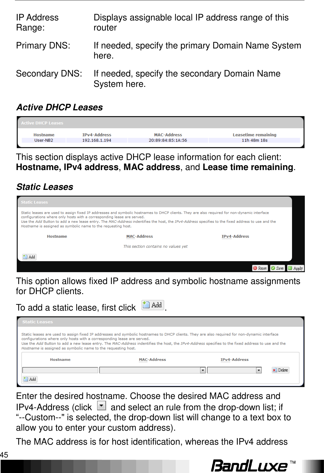   Using Web-based Management 45 IP Address Range: Displays assignable local IP address range of this router Primary DNS: If needed, specify the primary Domain Name System here. Secondary DNS: If needed, specify the secondary Domain Name System here. Active DHCP Leases  This section displays active DHCP lease information for each client: Hostname, IPv4 address, MAC address, and Lease time remaining. Static Leases  This option allows fixed IP address and symbolic hostname assignments for DHCP clients. To add a static lease, first click  .  Enter the desired hostname. Choose the desired MAC address and IPv4-Address (click    and select an rule from the drop-down list; if “--Custom--&quot; is selected, the drop-down list will change to a text box to allow you to enter your custom address). The MAC address is for host identification, whereas the IPv4 address 