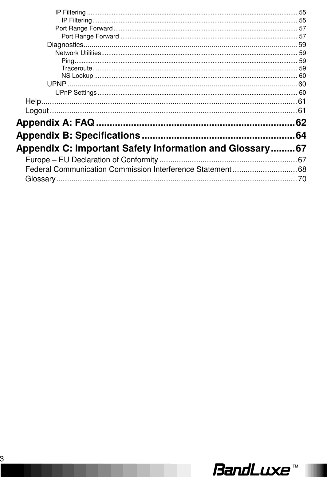    3 IP Filtering ....................................................................................................................... 55 IP Filtering .................................................................................................................... 55 Port Range Forward ........................................................................................................ 57 Port Range Forward .................................................................................................... 57 Diagnostics ........................................................................................................... 59 Network Utilities ............................................................................................................... 59 Ping .............................................................................................................................. 59 Traceroute .................................................................................................................... 59 NS Lookup ................................................................................................................... 60 UPNP ................................................................................................................... 60 UPnP Settings ................................................................................................................. 60 Help ....................................................................................................................... 61 Logout ................................................................................................................... 61 Appendix A: FAQ .......................................................................... 62 Appendix B: Specifications ......................................................... 64 Appendix C: Important Safety Information and Glossary ......... 67 Europe – EU Declaration of Conformity ................................................................ 67 Federal Communication Commission Interference Statement .............................. 68 Glossary ................................................................................................................ 70 