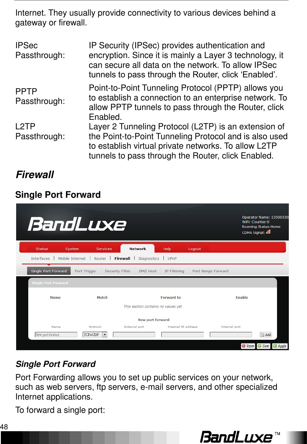 Using Web-based Management 48  Internet. They usually provide connectivity to various devices behind a gateway or firewall.  IPSec Passthrough: IP Security (IPSec) provides authentication and encryption. Since it is mainly a Layer 3 technology, it can secure all data on the network. To allow IPSec tunnels to pass through the Router, click ‘Enabled’. PPTP Passthrough: Point-to-Point Tunneling Protocol (PPTP) allows you to establish a connection to an enterprise network. To allow PPTP tunnels to pass through the Router, click Enabled. L2TP Passthrough:  Layer 2 Tunneling Protocol (L2TP) is an extension of the Point-to-Point Tunneling Protocol and is also used to establish virtual private networks. To allow L2TP tunnels to pass through the Router, click Enabled. Firewall Single Port Forward  Single Port Forward Port Forwarding allows you to set up public services on your network, such as web servers, ftp servers, e-mail servers, and other specialized Internet applications. To forward a single port: 