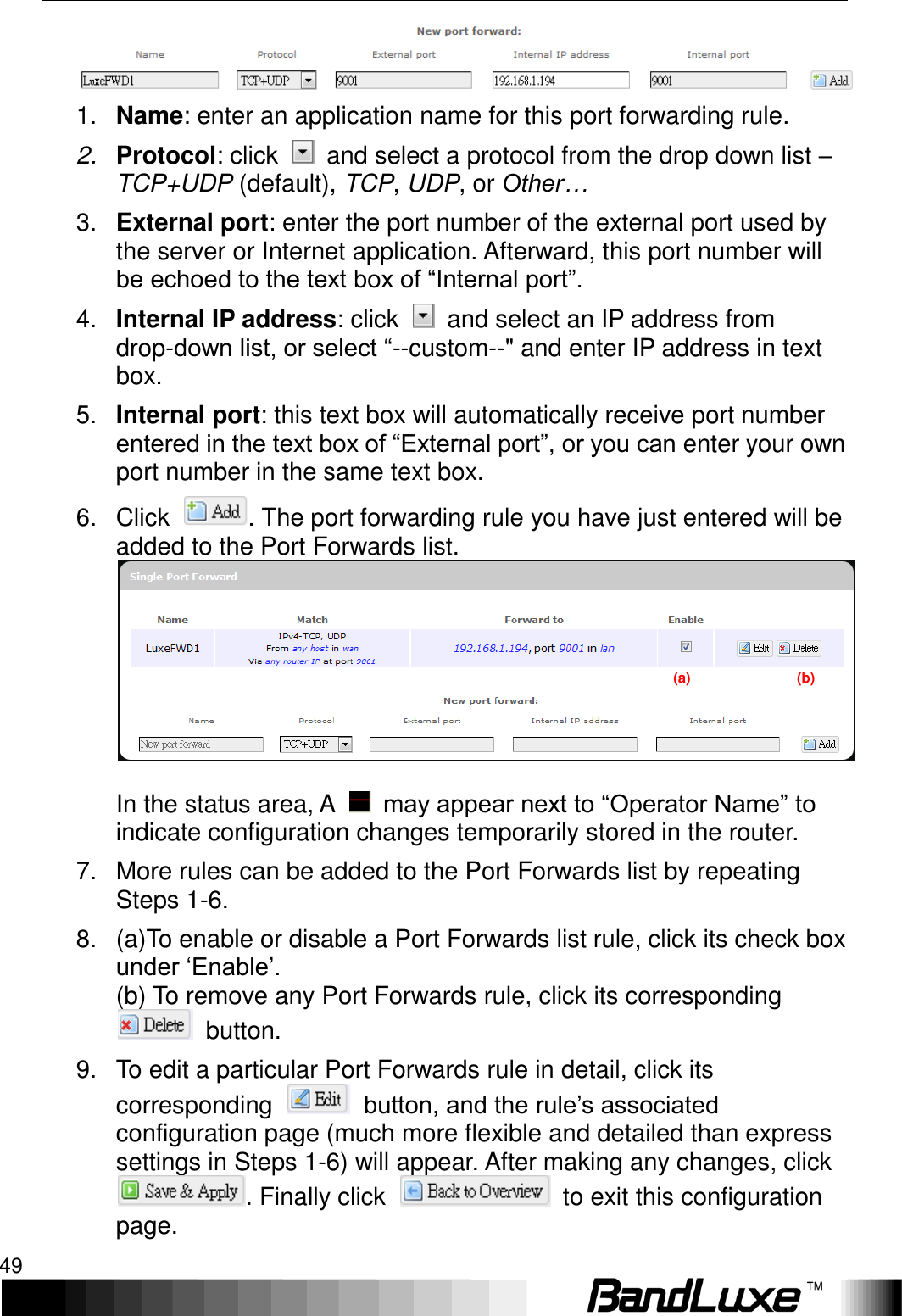   Using Web-based Management 49  1. Name: enter an application name for this port forwarding rule. 2. Protocol: click    and select a protocol from the drop down list – TCP+UDP (default), TCP, UDP, or Other… 3. External port: enter the port number of the external port used by the server or Internet application. Afterward, this port number will be echoed to the text box of “Internal port”. 4. Internal IP address: click    and select an IP address from drop-down list, or select “--custom--&quot; and enter IP address in text box. 5. Internal port: this text box will automatically receive port number entered in the text box of “External port”, or you can enter your own port number in the same text box. 6.  Click  . The port forwarding rule you have just entered will be added to the Port Forwards list.  In the status area, A    may appear next to “Operator Name” to indicate configuration changes temporarily stored in the router. 7.  More rules can be added to the Port Forwards list by repeating Steps 1-6. 8.  (a)To enable or disable a Port Forwards list rule, click its check box under ‘Enable’. (b) To remove any Port Forwards rule, click its corresponding   button. 9.  To edit a particular Port Forwards rule in detail, click its corresponding    button, and the rule’s associated configuration page (much more flexible and detailed than express settings in Steps 1-6) will appear. After making any changes, click . Finally click    to exit this configuration page.(a)                              (b) 