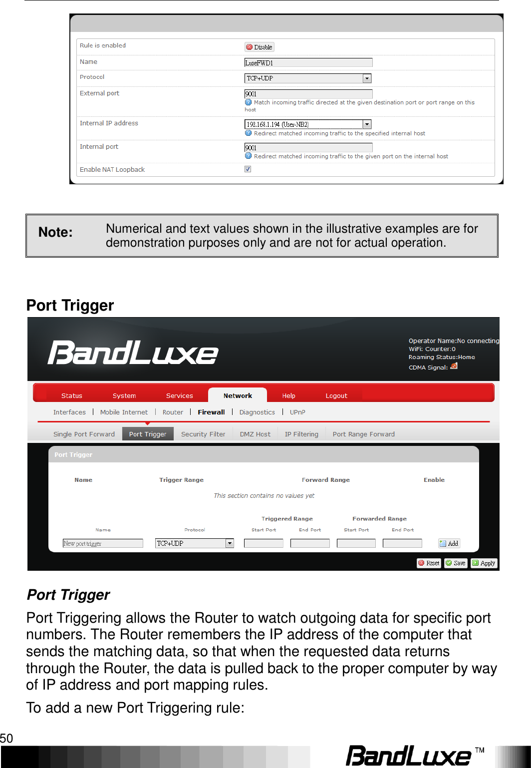 Using Web-based Management 50    Note: Numerical and text values shown in the illustrative examples are for demonstration purposes only and are not for actual operation.  Port Trigger  Port Trigger Port Triggering allows the Router to watch outgoing data for specific port numbers. The Router remembers the IP address of the computer that sends the matching data, so that when the requested data returns through the Router, the data is pulled back to the proper computer by way of IP address and port mapping rules. To add a new Port Triggering rule: 