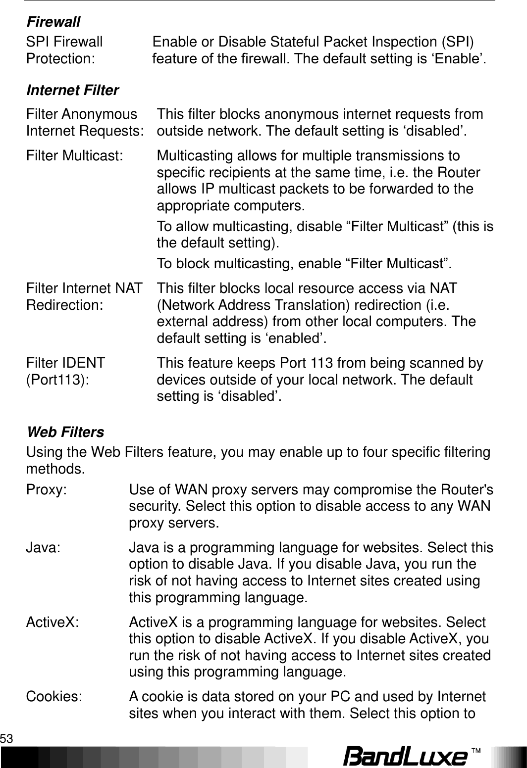   Using Web-based Management 53 Firewall SPI Firewall Protection: Enable or Disable Stateful Packet Inspection (SPI) feature of the firewall. The default setting is ‘Enable’. Internet Filter Filter Anonymous Internet Requests: This filter blocks anonymous internet requests from outside network. The default setting is ‘disabled’. Filter Multicast: Multicasting allows for multiple transmissions to specific recipients at the same time, i.e. the Router allows IP multicast packets to be forwarded to the appropriate computers. To allow multicasting, disable “Filter Multicast” (this is the default setting).   To block multicasting, enable “Filter Multicast”. Filter Internet NAT Redirection: This filter blocks local resource access via NAT (Network Address Translation) redirection (i.e. external address) from other local computers. The default setting is ‘enabled’. Filter IDENT (Port113): This feature keeps Port 113 from being scanned by devices outside of your local network. The default setting is ‘disabled’. Web Filters Using the Web Filters feature, you may enable up to four specific filtering methods. Proxy: Use of WAN proxy servers may compromise the Router&apos;s security. Select this option to disable access to any WAN proxy servers. Java: Java is a programming language for websites. Select this option to disable Java. If you disable Java, you run the risk of not having access to Internet sites created using this programming language. ActiveX: ActiveX is a programming language for websites. Select this option to disable ActiveX. If you disable ActiveX, you run the risk of not having access to Internet sites created using this programming language. Cookies: A cookie is data stored on your PC and used by Internet sites when you interact with them. Select this option to 