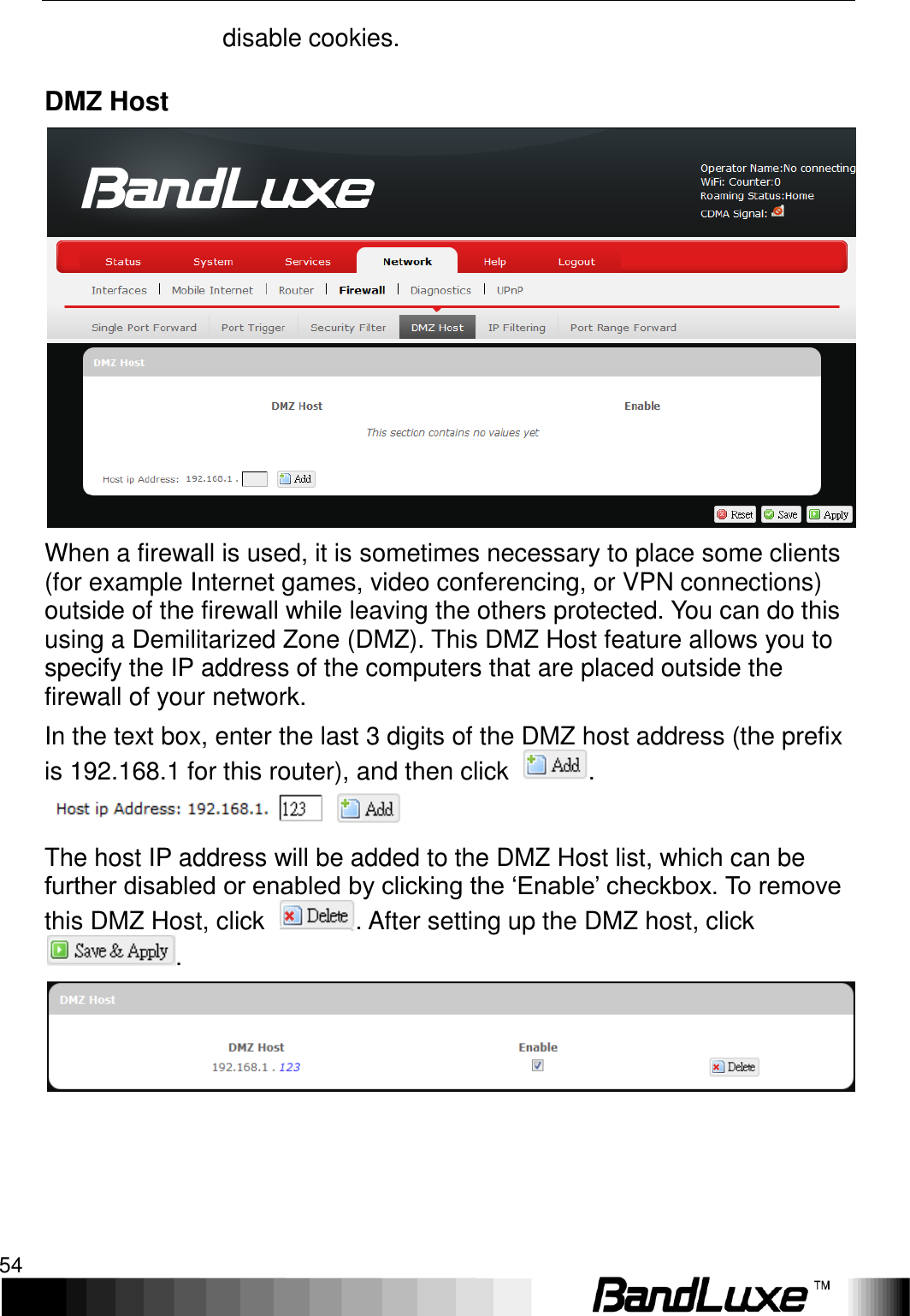 Using Web-based Management 54  disable cookies. DMZ Host  When a firewall is used, it is sometimes necessary to place some clients (for example Internet games, video conferencing, or VPN connections) outside of the firewall while leaving the others protected. You can do this using a Demilitarized Zone (DMZ). This DMZ Host feature allows you to specify the IP address of the computers that are placed outside the firewall of your network. In the text box, enter the last 3 digits of the DMZ host address (the prefix is 192.168.1 for this router), and then click  .  The host IP address will be added to the DMZ Host list, which can be further disabled or enabled by clicking the ‘Enable’ checkbox. To remove this DMZ Host, click  . After setting up the DMZ host, click .  