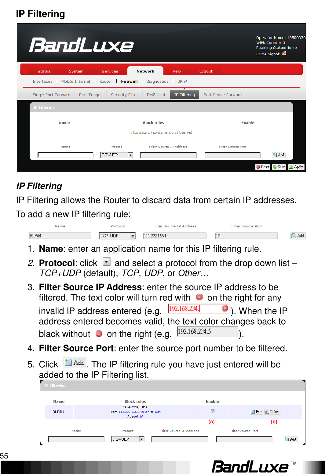   Using Web-based Management 55 IP Filtering  IP Filtering IP Filtering allows the Router to discard data from certain IP addresses. To add a new IP filtering rule:  1. Name: enter an application name for this IP filtering rule. 2. Protocol: click    and select a protocol from the drop down list – TCP+UDP (default), TCP, UDP, or Other… 3. Filter Source IP Address: enter the source IP address to be filtered. The text color will turn red with    on the right for any invalid IP address entered (e.g.  ). When the IP address entered becomes valid, the text color changes back to black without    on the right (e.g.  ). 4. Filter Source Port: enter the source port number to be filtered. 5.  Click  . The IP filtering rule you have just entered will be added to the IP Filtering list. (a)                                            (b) 