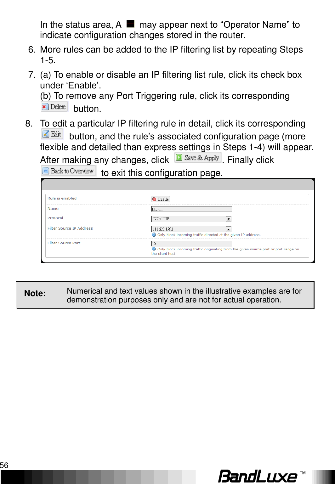 Using Web-based Management 56   In the status area, A    may appear next to “Operator Name” to indicate configuration changes stored in the router. 6.  More rules can be added to the IP filtering list by repeating Steps 1-5. 7.  (a) To enable or disable an IP filtering list rule, click its check box under ‘Enable’.   (b) To remove any Port Triggering rule, click its corresponding   button. 8.  To edit a particular IP filtering rule in detail, click its corresponding  button, and the rule’s associated configuration page (more flexible and detailed than express settings in Steps 1-4) will appear. After making any changes, click  . Finally click   to exit this configuration page.   Note: Numerical and text values shown in the illustrative examples are for demonstration purposes only and are not for actual operation. 