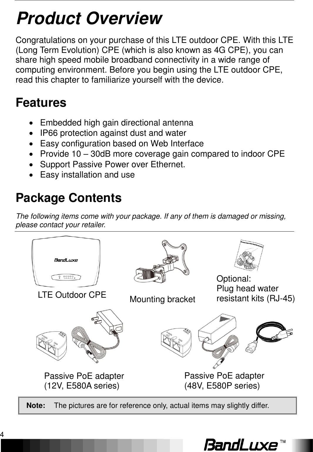 Product Overview 4  Product Overview Congratulations on your purchase of this LTE outdoor CPE. With this LTE (Long Term Evolution) CPE (which is also known as 4G CPE), you can share high speed mobile broadband connectivity in a wide range of computing environment. Before you begin using the LTE outdoor CPE, read this chapter to familiarize yourself with the device. Features   Embedded high gain directional antenna   IP66 protection against dust and water   Easy configuration based on Web Interface   Provide 10 – 30dB more coverage gain compared to indoor CPE   Support Passive Power over Ethernet.   Easy installation and use Package Contents The following items come with your package. If any of them is damaged or missing, please contact your retailer.                      LTE Outdoor CPE Mounting bracket Optional:   Plug head water resistant kits (RJ-45) Passive PoE adapter   (12V, E580A series) Passive PoE adapter   (48V, E580P series) Note: The pictures are for reference only, actual items may slightly differ.  