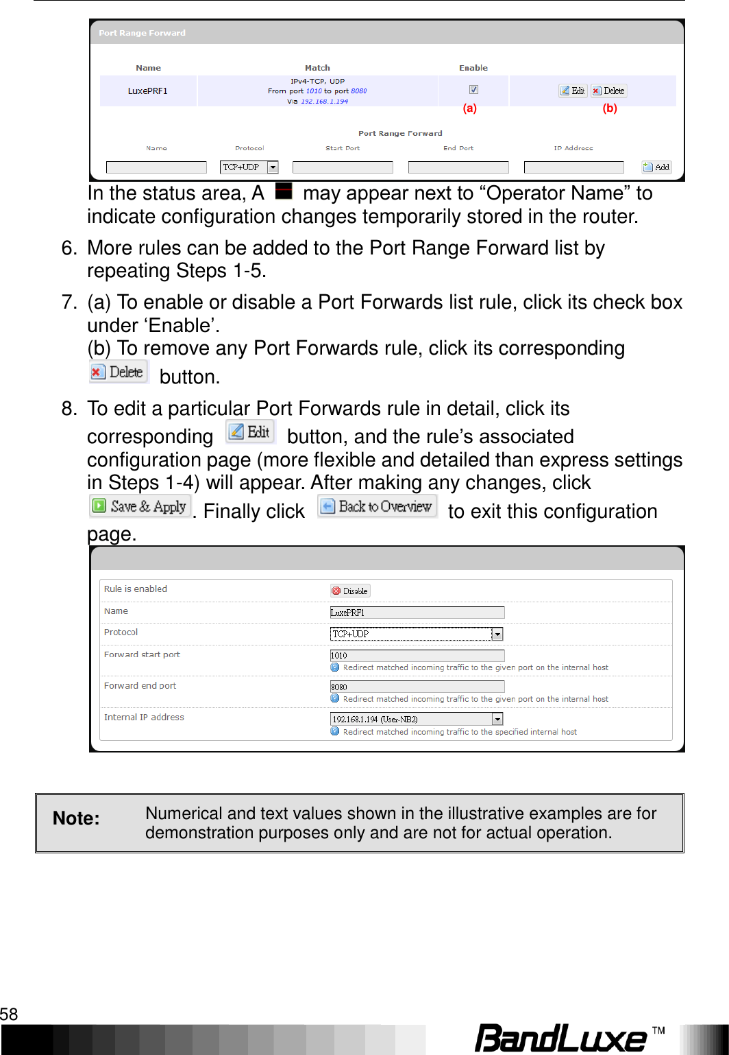 Using Web-based Management 58  In the status area, A    may appear next to “Operator Name” to indicate configuration changes temporarily stored in the router. 6.  More rules can be added to the Port Range Forward list by repeating Steps 1-5. 7.  (a) To enable or disable a Port Forwards list rule, click its check box under ‘Enable’.     (b) To remove any Port Forwards rule, click its corresponding   button. 8.  To edit a particular Port Forwards rule in detail, click its corresponding    button, and the rule’s associated configuration page (more flexible and detailed than express settings in Steps 1-4) will appear. After making any changes, click . Finally click    to exit this configuration page.   Note: Numerical and text values shown in the illustrative examples are for demonstration purposes only and are not for actual operation.  (a)                                            (b) 