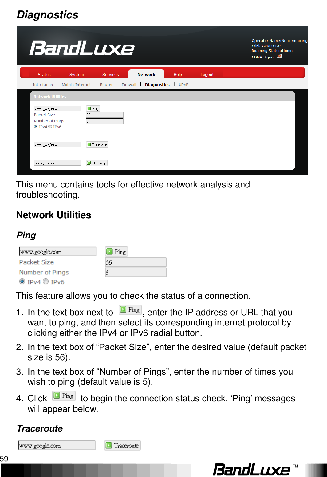   Using Web-based Management 59 Diagnostics  This menu contains tools for effective network analysis and troubleshooting. Network Utilities Ping  This feature allows you to check the status of a connection. 1.  In the text box next to  , enter the IP address or URL that you want to ping, and then select its corresponding internet protocol by clicking either the IPv4 or IPv6 radial button. 2. In the text box of “Packet Size”, enter the desired value (default packet size is 56). 3. In the text box of “Number of Pings”, enter the number of times you wish to ping (default value is 5). 4.  Click    to begin the connection status check. ‘Ping’ messages will appear below. Traceroute  