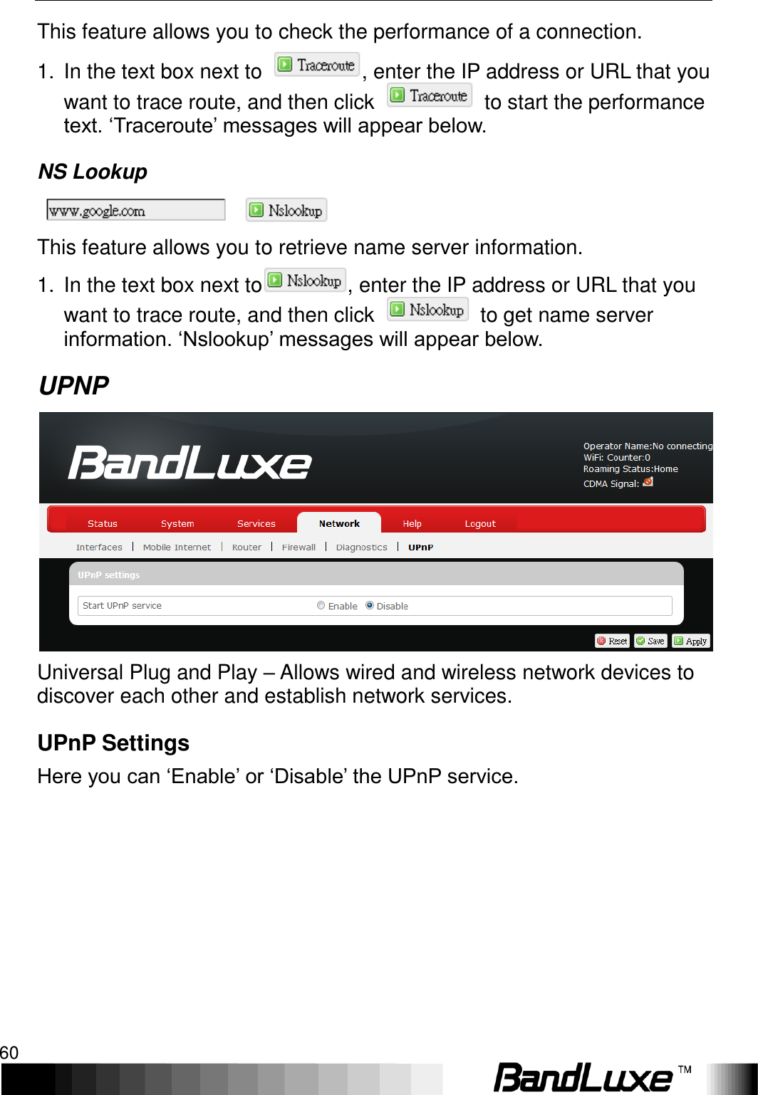 Using Web-based Management 60  This feature allows you to check the performance of a connection. 1.  In the text box next to  , enter the IP address or URL that you want to trace route, and then click    to start the performance text. ‘Traceroute’ messages will appear below. NS Lookup  This feature allows you to retrieve name server information. 1.  In the text box next to , enter the IP address or URL that you want to trace route, and then click    to get name server information. ‘Nslookup’ messages will appear below.   UPNP  Universal Plug and Play – Allows wired and wireless network devices to discover each other and establish network services. UPnP Settings Here you can ‘Enable’ or ‘Disable’ the UPnP service.  