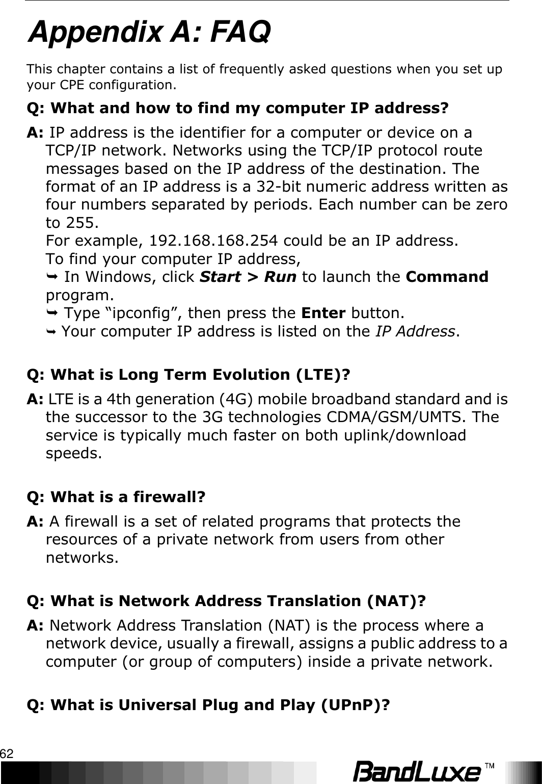 Appendix A: FAQ 62  Appendix A: FAQ This chapter contains a list of frequently asked questions when you set up your CPE configuration. Q: What and how to find my computer IP address? A: IP address is the identifier for a computer or device on a TCP/IP network. Networks using the TCP/IP protocol route messages based on the IP address of the destination. The format of an IP address is a 32-bit numeric address written as four numbers separated by periods. Each number can be zero to 255. For example, 192.168.168.254 could be an IP address. To find your computer IP address,  In Windows, click Start &gt; Run to launch the Command program.  Type “ipconfig”, then press the Enter button.  Your computer IP address is listed on the IP Address. Q: What is Long Term Evolution (LTE)? A: LTE is a 4th generation (4G) mobile broadband standard and is the successor to the 3G technologies CDMA/GSM/UMTS. The service is typically much faster on both uplink/download speeds. Q: What is a firewall? A: A firewall is a set of related programs that protects the resources of a private network from users from other networks. Q: What is Network Address Translation (NAT)? A: Network Address Translation (NAT) is the process where a network device, usually a firewall, assigns a public address to a computer (or group of computers) inside a private network. Q: What is Universal Plug and Play (UPnP)? 