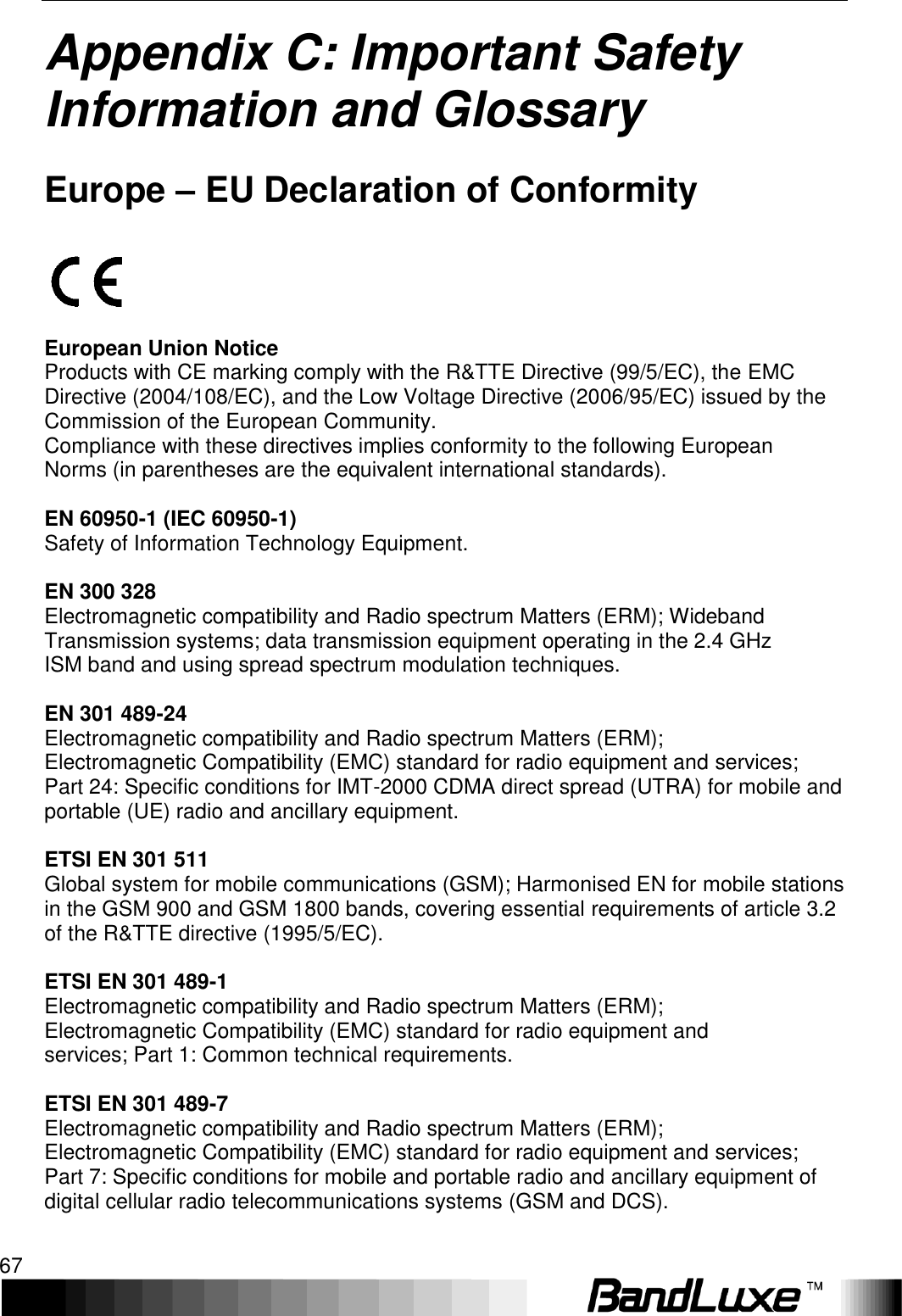   Appendix C: Important Safety Information and Glossary 67 Appendix C: Important Safety Information and Glossary   Europe – EU Declaration of Conformity    European Union Notice Products with CE marking comply with the R&amp;TTE Directive (99/5/EC), the EMC Directive (2004/108/EC), and the Low Voltage Directive (2006/95/EC) issued by the Commission of the European Community. Compliance with these directives implies conformity to the following European Norms (in parentheses are the equivalent international standards).  EN 60950-1 (IEC 60950-1) Safety of Information Technology Equipment.  EN 300 328 Electromagnetic compatibility and Radio spectrum Matters (ERM); Wideband Transmission systems; data transmission equipment operating in the 2.4 GHz ISM band and using spread spectrum modulation techniques.  EN 301 489-24 Electromagnetic compatibility and Radio spectrum Matters (ERM); Electromagnetic Compatibility (EMC) standard for radio equipment and services; Part 24: Specific conditions for IMT-2000 CDMA direct spread (UTRA) for mobile and portable (UE) radio and ancillary equipment.  ETSI EN 301 511 Global system for mobile communications (GSM); Harmonised EN for mobile stations in the GSM 900 and GSM 1800 bands, covering essential requirements of article 3.2 of the R&amp;TTE directive (1995/5/EC).  ETSI EN 301 489-1 Electromagnetic compatibility and Radio spectrum Matters (ERM); Electromagnetic Compatibility (EMC) standard for radio equipment and services; Part 1: Common technical requirements.  ETSI EN 301 489-7 Electromagnetic compatibility and Radio spectrum Matters (ERM); Electromagnetic Compatibility (EMC) standard for radio equipment and services; Part 7: Specific conditions for mobile and portable radio and ancillary equipment of digital cellular radio telecommunications systems (GSM and DCS).  