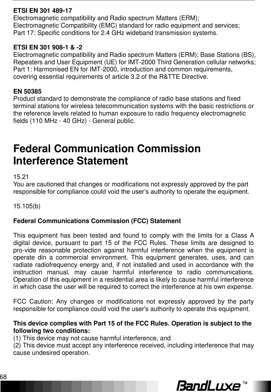 Appendix C: Important Safety Information and Glossary 68  ETSI EN 301 489-17 Electromagnetic compatibility and Radio spectrum Matters (ERM); Electromagnetic Compatibility (EMC) standard for radio equipment and services; Part 17: Specific conditions for 2.4 GHz wideband transmission systems.  ETSI EN 301 908-1 &amp; -2 Electromagnetic compatibility and Radio spectrum Matters (ERM); Base Stations (BS), Repeaters and User Equipment (UE) for IMT-2000 Third Generation cellular networks; Part 1: Harmonised EN for IMT-2000, introduction and common requirements, covering essential requirements of article 3.2 of the R&amp;TTE Directive.  EN 50385 Product standard to demonstrate the compliance of radio base stations and fixed terminal stations for wireless telecommunication systems with the basic restrictions or the reference levels related to human exposure to radio frequency electromagnetic fields (110 MHz - 40 GHz) - General public.  Federal Communication Commission Interference Statement 15.21 You are cautioned that changes or modifications not expressly approved by the part responsible for compliance could void the user’s authority to operate the equipment.  15.105(b)  Federal Communications Commission (FCC) Statement  This equipment has been tested and found to comply with the limits for a Class A digital device,  pursuant to  part 15 of  the  FCC Rules. These  limits are  designed to pro-vide reasonable protection against  harmful interference  when the  equipment is operate  din  a  commercial  environment.  This  equipment  generates,  uses,  and  can radiate radiofrequency energy and, if not installed and used in accordance with the instruction  manual,  may  cause  harmful  interference  to  radio  communications. Operation of this equipment in a residential area is likely to cause harmful interference in which case the user will be required to correct the interference at his own expense.  FCC  Caution:  Any  changes  or  modifications  not  expressly  approved  by  the  party responsible for compliance could void the user&apos;s authority to operate this equipment.  This device complies with Part 15 of the FCC Rules. Operation is subject to the following two conditions: (1) This device may not cause harmful interference, and (2) This device must accept any interference received, including interference that may cause undesired operation.   