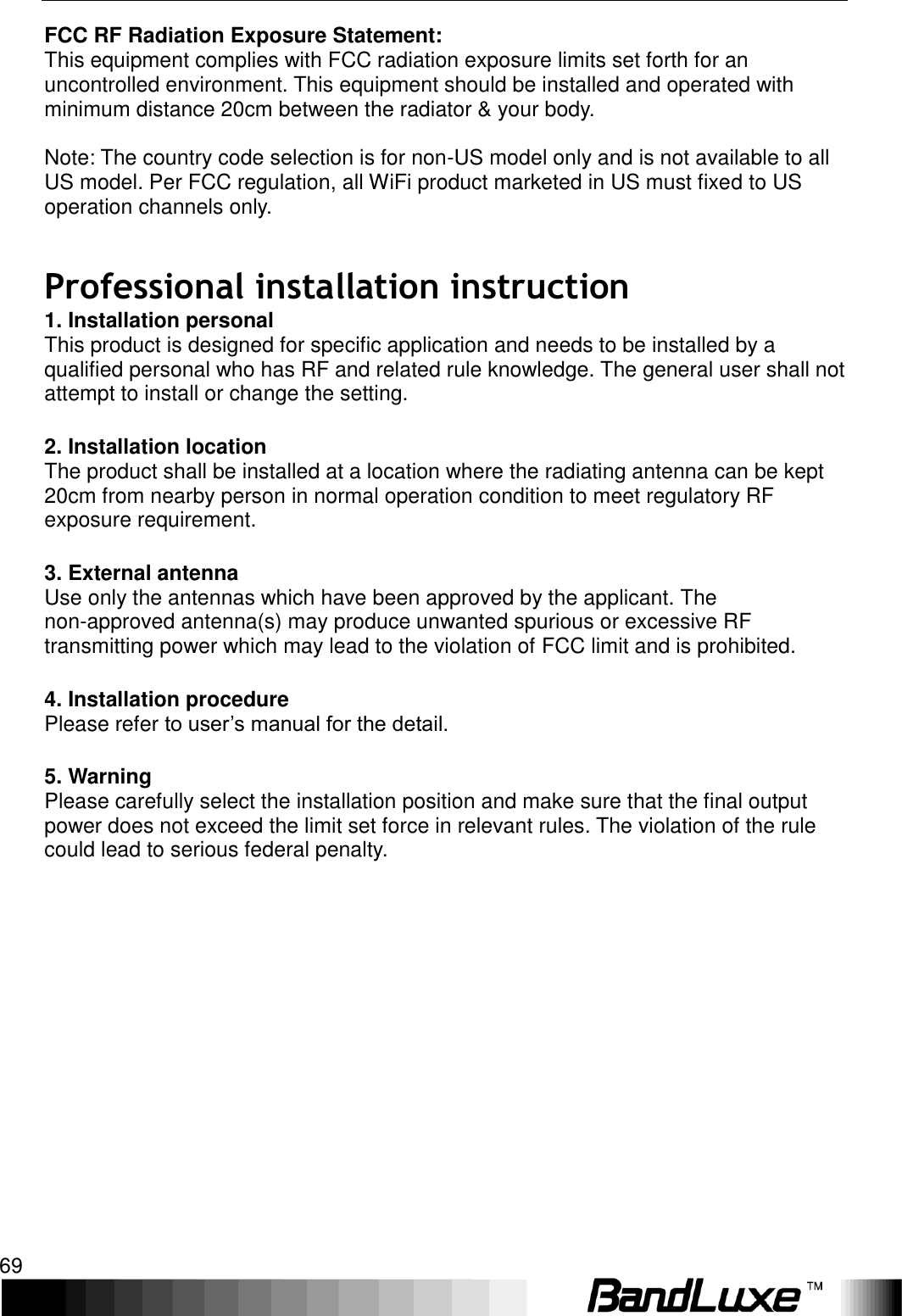   Appendix C: Important Safety Information and Glossary 69 FCC RF Radiation Exposure Statement: This equipment complies with FCC radiation exposure limits set forth for an uncontrolled environment. This equipment should be installed and operated with minimum distance 20cm between the radiator &amp; your body.  Note: The country code selection is for non-US model only and is not available to all US model. Per FCC regulation, all WiFi product marketed in US must fixed to US operation channels only.     Professional installation instruction 1. Installation personal   This product is designed for specific application and needs to be installed by a qualified personal who has RF and related rule knowledge. The general user shall not attempt to install or change the setting.  2. Installation location   The product shall be installed at a location where the radiating antenna can be kept 20cm from nearby person in normal operation condition to meet regulatory RF exposure requirement.  3. External antenna   Use only the antennas which have been approved by the applicant. The non-approved antenna(s) may produce unwanted spurious or excessive RF transmitting power which may lead to the violation of FCC limit and is prohibited.  4. Installation procedure   Please refer to user’s manual for the detail.  5. Warning   Please carefully select the installation position and make sure that the final output power does not exceed the limit set force in relevant rules. The violation of the rule could lead to serious federal penalty. 