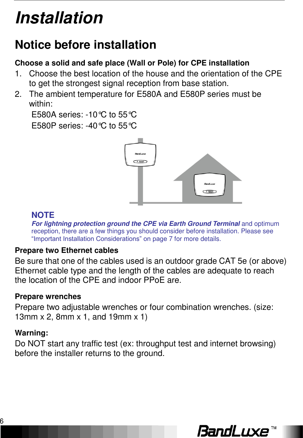 Installation 6  Installation Notice before installation Choose a solid and safe place (Wall or Pole) for CPE installation 1.  Choose the best location of the house and the orientation of the CPE to get the strongest signal reception from base station. 2.  The ambient temperature for E580A and E580P series must be within: E580A series: -10°C to 55°C E580P series: -40°C to 55°C         NOTE For lightning protection ground the CPE via Earth Ground Terminal and optimum reception, there are a few things you should consider before installation. Please see “Important Installation Considerations” on page 7 for more details. Prepare two Ethernet cables Be sure that one of the cables used is an outdoor grade CAT 5e (or above) Ethernet cable type and the length of the cables are adequate to reach the location of the CPE and indoor PPoE are. Prepare wrenches Prepare two adjustable wrenches or four combination wrenches. (size: 13mm x 2, 8mm x 1, and 19mm x 1) Warning: Do NOT start any traffic test (ex: throughput test and internet browsing) before the installer returns to the ground.  