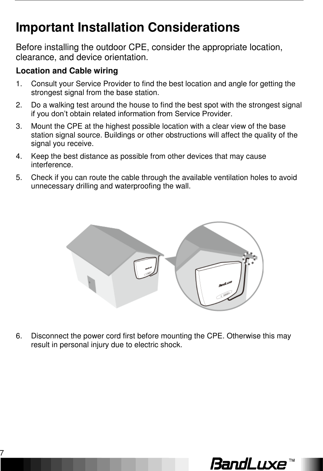   Installation 7 Important Installation Considerations Before installing the outdoor CPE, consider the appropriate location, clearance, and device orientation. Location and Cable wiring 1.  Consult your Service Provider to find the best location and angle for getting the strongest signal from the base station. 2.  Do a walking test around the house to find the best spot with the strongest signal if you don’t obtain related information from Service Provider. 3.  Mount the CPE at the highest possible location with a clear view of the base station signal source. Buildings or other obstructions will affect the quality of the signal you receive. 4.  Keep the best distance as possible from other devices that may cause interference. 5.  Check if you can route the cable through the available ventilation holes to avoid unnecessary drilling and waterproofing the wall.  6.  Disconnect the power cord first before mounting the CPE. Otherwise this may result in personal injury due to electric shock.        