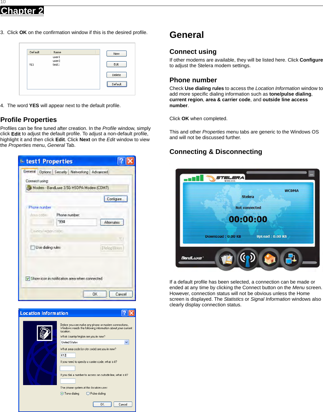   10 Chapter 2      3. Click OK on the confirmation window if this is the desired profile.  4. The word YES will appear next to the default profile. Profile Properties Profiles can be fine tuned after creation. In the Profile window, simply click Edit to adjust the default profile. To adjust a non-default profile, highlight it and then click Edit. Click Next on the Edit window to view the Properties menu, General Tab .   General Connect using If other modems are available, they will be listed here. Click Configure to adjust the Stelera modem settings. Phone number Check Use dialing rules to access the Location Information window to add more specific dialing information such as tone/pulse dialing, current region, area &amp; carrier code, and outside line access number.  Click OK when completed.  This and other Properties menu tabs are generic to the Windows OS and will not be discussed further. Connecting &amp; Disconnecting  If a default profile has been selected, a connection can be made or ended at any time by clicking the Connect button on the Menu screen. However, connection status will not be obvious unless the Home screen is displayed. The Statistics or Signal Information windows also clearly display connection status.  