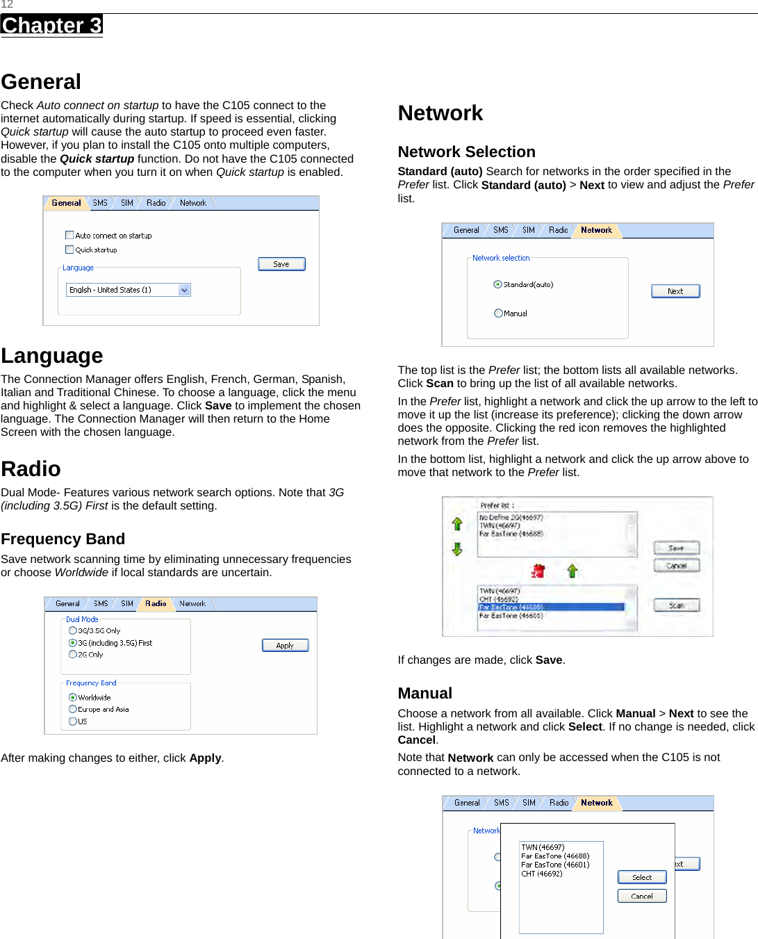   12 Chapter 3      General Check Auto connect on startup to have the C105 connect to the internet automatically during startup. If speed is essential, clicking Quick startup will cause the auto startup to proceed even faster. However, if you plan to install the C105 onto multiple computers, disable the Quick startup function. Do not have the C105 connected to the computer when you turn it on when Quick startup is enabled.  Language The Connection Manager offers English, French, German, Spanish, Italian and Traditional Chinese. To choose a language, click the menu and highlight &amp; select a language. Click Save to implement the chosen language. The Connection Manager will then return to the Home Screen with the chosen language.   Radio Dual Mode- Features various network search options. Note that 3G (including 3.5G) First is the default setting. Frequency Band Save network scanning time by eliminating unnecessary frequencies or choose Worldwide if local standards are uncertain.  After making changes to either, click Apply.   Network Network Selection Standard (auto) Search for networks in the order speciﬁed in the Prefer list. Click Standard (auto) &gt; Next to view and adjust the Prefer list.   The top list is the Prefer list; the bottom lists all available networks. Click Scan to bring up the list of all available networks. In the Prefer list, highlight a network and click the up arrow to the left to move it up the list (increase its preference); clicking the down arrow does the opposite. Clicking the red icon removes the highlighted network from the Prefer list. In the bottom list, highlight a network and click the up arrow above to move that network to the Prefer list.  If changes are made, click Save. Manual Choose a network from all available. Click Manual &gt; Next to see the list. Highlight a network and click Select. If no change is needed, click Cancel. Note that Network can only be accessed when the C105 is not connected to a network.   