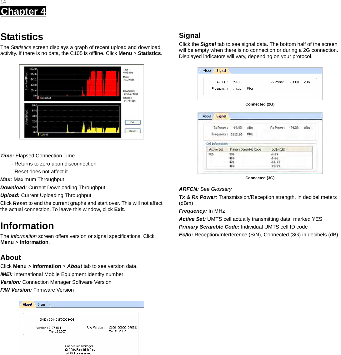   14 Chapter 4      Statistics The Statistics screen displays a graph of recent upload and download activity. If there is no data, the C105 is ofﬂine. Click Menu &gt; Statistics.  Time: Elapsed Connection Time - Returns to zero upon disconnection - Reset does not affect it Max: Maximum Throughput Download: Current Downloading Throughput Upload: Current Uploading Throughput   Click Reset to end the current graphs and start over. This will not affect the actual connection. To leave this window, click Exit. Information The Information screen offers version or signal speciﬁcations. Click Menu &gt; Information. About Click Menu &gt; Information &gt; About tab to see version data. IMEI: International Mobile Equipment Identity number Version: Connection Manager Software Version F/W Version: Firmware Version  Signal  Click the Signal tab to see signal data. The bottom half of the screen will be empty when there is no connection or during a 2G connection. Displayed indicators will vary, depending on your protocol.   Connected (2G)   Connected (3G)  ARFCN: See Glossary Tx &amp; Rx Power: Transmission/Reception strength, in decibel meters (dBm) Frequency: In MHz Active Set: UMTS cell actually transmitting data, marked YES Primary Scramble Code: Individual UMTS cell ID code Ec/Io: Reception/Interference (S/N), Connected (3G) in decibels (dB)   