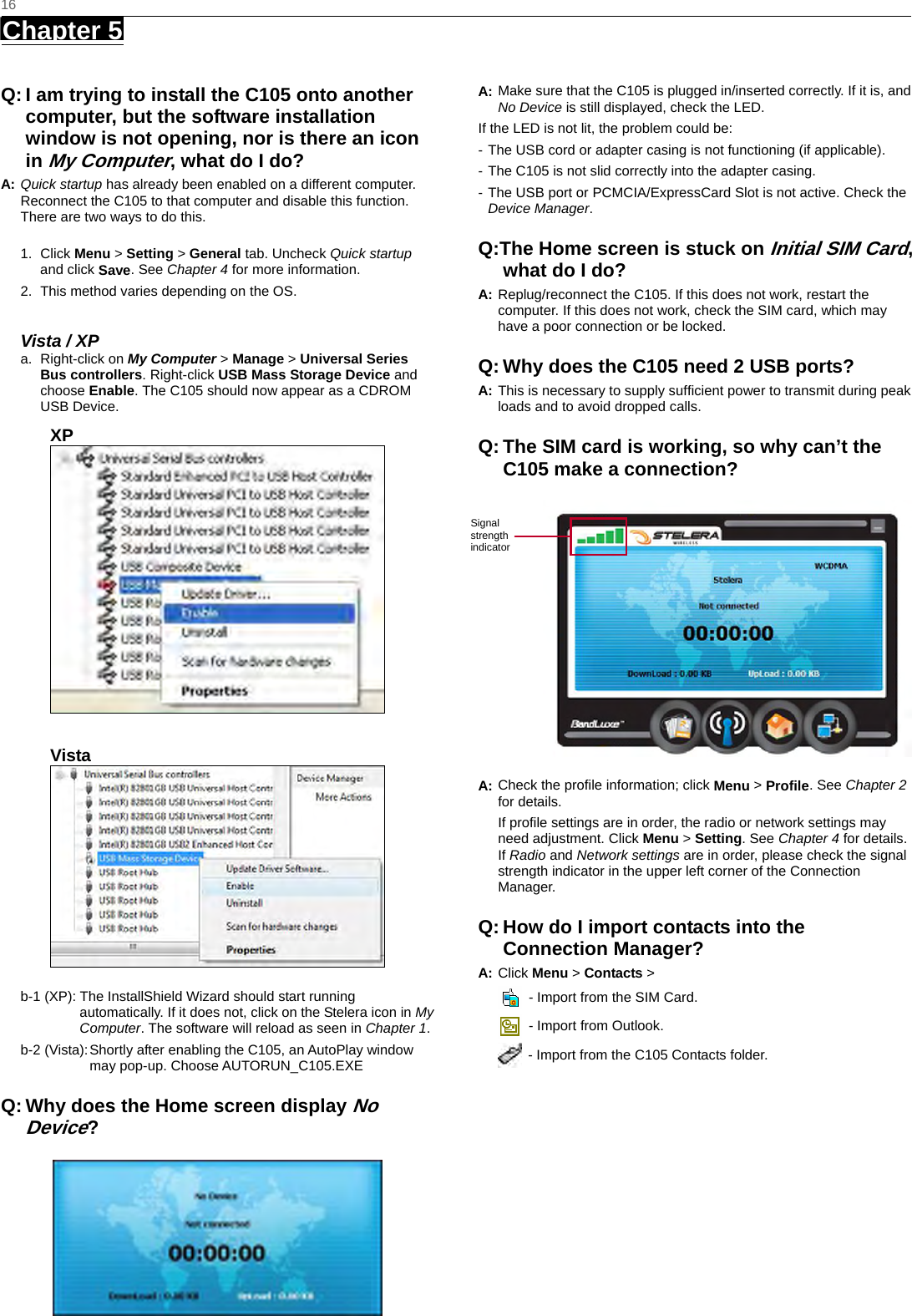   16 Chapter 5      Q: I am trying to install the C105 onto another computer, but the software installation window is not opening, nor is there an icon in My Computer, what do I do? A: Quick startup has already been enabled on a different computer. Reconnect the C105 to that computer and disable this function. There are two ways to do this.  1. Click Menu &gt; Setting &gt; General tab. Uncheck Quick startup and click Save. See Chapter 4 for more information. 2.  This method varies depending on the OS.    Vista / XP a. Right-click on My Computer &gt; Manage &gt; Universal Series Bus controllers. Right-click USB Mass Storage Device and choose Enable. The C105 should now appear as a CDROM USB Device. XP   Vista   b-1 (XP): The InstallShield Wizard should start running automatically. If it does not, click on the Stelera icon in My Computer. The software will reload as seen in Chapter 1.  b-2 (Vista): Shortly after enabling the C105, an AutoPlay window may pop-up. Choose AUTORUN_C105.EXE Q: Why does the Home screen display No Device?  A: Make sure that the C105 is plugged in/inserted correctly. If it is, and No Device is still displayed, check the LED.   If the LED is not lit, the problem could be: - The USB cord or adapter casing is not functioning (if applicable).   - The C105 is not slid correctly into the adapter casing. - The USB port or PCMCIA/ExpressCard Slot is not active. Check the Device Manager. Q:The Home screen is stuck on Initial SIM Card, what do I do? A: Replug/reconnect the C105. If this does not work, restart the computer. If this does not work, check the SIM card, which may have a poor connection or be locked. Q: Why does the C105 need 2 USB ports? A: This is necessary to supply sufﬁcient power to transmit during peak loads and to avoid dropped calls. Q: The SIM card is working, so why can’t the C105 make a connection?  A: Check the proﬁle information; click Menu &gt; Proﬁle. See Chapter 2 for details. If proﬁle settings are in order, the radio or network settings may need adjustment. Click Menu &gt; Setting. See Chapter 4 for details. If Radio and Network settings are in order, please check the signal strength indicator in the upper left corner of the Connection Manager. Q: How do I import contacts into the Connection Manager? A: Click Menu &gt; Contacts &gt;     - Import from the SIM Card.   - Import from Outlook.   - Import from the C105 Contacts folder.             Signal strength indicator