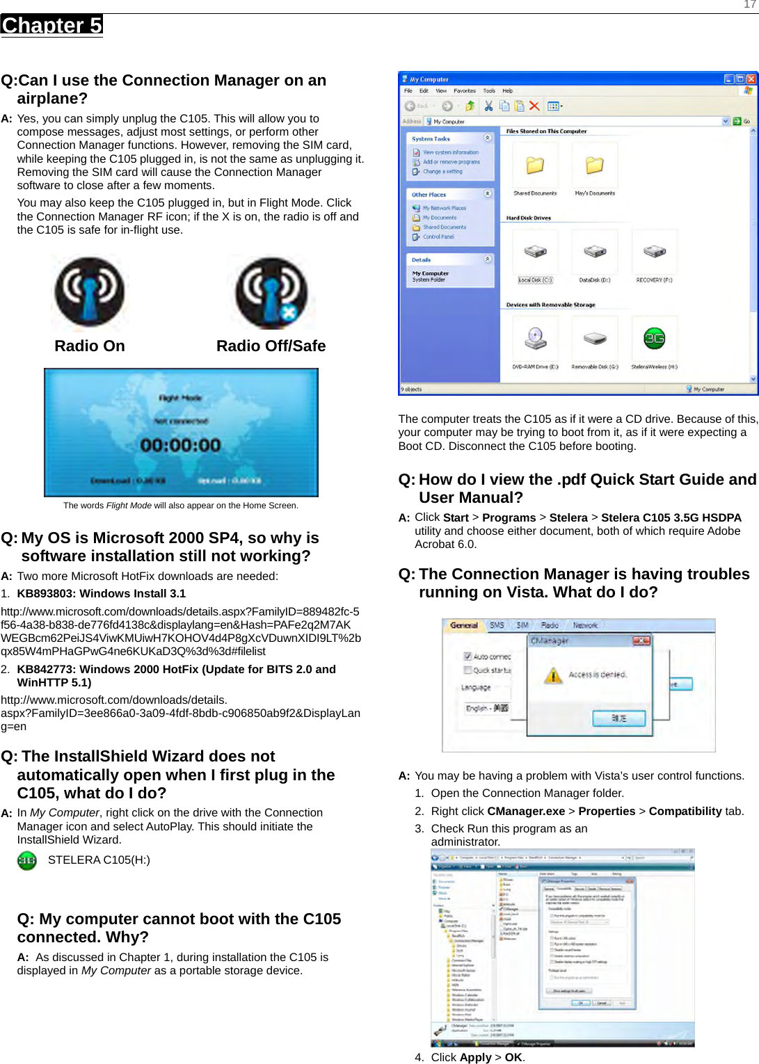    17 Chapter 5      Q:Can I use the Connection Manager on an airplane? A: Yes, you can simply unplug the C105. This will allow you to compose messages, adjust most settings, or perform other Connection Manager functions. However, removing the SIM card, while keeping the C105 plugged in, is not the same as unplugging it. Removing the SIM card will cause the Connection Manager software to close after a few moments.   You may also keep the C105 plugged in, but in Flight Mode. Click the Connection Manager RF icon; if the X is on, the radio is off and the C105 is safe for in-ﬂight use.    Radio On  Radio Off/Safe   The words Flight Mode will also appear on the Home Screen. Q: My OS is Microsoft 2000 SP4, so why is software installation still not working? A: Two more Microsoft HotFix downloads are needed: 1.  KB893803: Windows Install 3.1   http://www.microsoft.com/downloads/details.aspx?FamilyID=889482fc-5f56-4a38-b838-de776fd4138c&amp;displaylang=en&amp;Hash=PAFe2q2M7AKWEGBcm62PeiJS4ViwKMUiwH7KOHOV4d4P8gXcVDuwnXIDI9LT%2bqx85W4mPHaGPwG4ne6KUKaD3Q%3d%3d#ﬁlelist 2.  KB842773: Windows 2000 HotFix (Update for BITS 2.0 and WinHTTP 5.1) http://www.microsoft.com/downloads/details. aspx?FamilyID=3ee866a0-3a09-4fdf-8bdb-c906850ab9f2&amp;DisplayLang=en  Q: The InstallShield Wizard does not automatically open when I ﬁrst plug in the C105, what do I do? A: In My Computer, right click on the drive with the Connection Manager icon and select AutoPlay. This should initiate the InstallShield Wizard.   STELERA C105(H:)   Q: My computer cannot boot with the C105 connected. Why?  A:  As discussed in Chapter 1, during installation the C105 is displayed in My Computer as a portable storage device.  The computer treats the C105 as if it were a CD drive. Because of this, your computer may be trying to boot from it, as if it were expecting a Boot CD. Disconnect the C105 before booting. Q: How do I view the .pdf Quick Start Guide and User Manual? A: Click Start &gt; Programs &gt; Stelera &gt; Stelera C105 3.5G HSDPA utility and choose either document, both of which require Adobe Acrobat 6.0.  Q: The Connection Manager is having troubles running on Vista. What do I do?  A: You may be having a problem with Vista’s user control functions.   1.  Open the Connection Manager folder.   2. Right click CManager.exe &gt; Properties &gt; Compatibility tab.   3.  Check Run this program as an administrator. 4. Click Apply &gt; OK. 